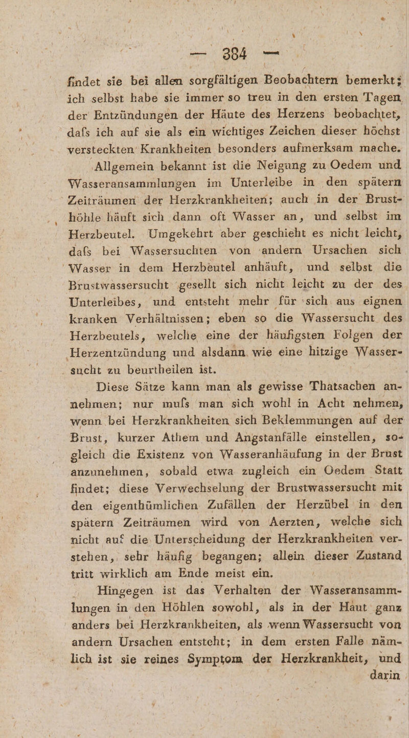 findet sie bei allen sorgfältigen Beobachtern bemerkt; ich selbst habe sie immer so treu in den ersten Tagen der Entzündungen der Häute des Herzens beobachtet, dafs ich auf sie als ein wichtiges Zeichen dieser höchst versteckten Krankheiten besonders aufmerksam mache. ‚Allgemein bekannt ist die Neigung zu Oedem und Wasseransammlungen im Unterleibe in den spätern ' Zeiträumen der Herzkrankheiten; auch in der Brust- höhle häuft sich dann oft Wasser an, und selbst im Herzbeutel. Umgekehrt aber geschieht es nicht leicht, dafs bei Wassersuchten von ‘andern Ursachen sich ‘Wasser in dem Herzbeutel anhäuft, und selbst die Brustwassersucht ‘gesellt sich nicht leicht zu der des Unterleibes, und entsteht mehr für ‘sich aus eignen kranken Verhältnissen; eben so die Wassersucht des Herzbeutels, welche eine der häufigsten Folgen der Herzentzündung und alsdann. wie eine Hipzige: Wasser- . sucht zu beurtheilen ist. | . Diese Sätze kann man als gewisse Thatsachen an- nehmen: nur muls man sich wohl in Acht nehmen, wenn bei Herzkrankheiten sich Beklemmungen auf der Brust, kurzer Athem und Angstanfälle einstellen, so- gleich die Existenz von Wasseranhäufung in der Brust anzunehmen, sobald etwa zugleich ein Oedem Statt findet; diese Verwechselung der Brustwassersucht mit den eigenthümlichen Zufällen der Herzübel in den spätern Zeiträumen wird von “Aerzten, welche sich nicht auf die Unterscheidung der Herzkrankheiten ver- stehen, sehr häufig begangen; allein. dieser Zustand tritt wirklich am Ende meist ein. . | ' Hingegen ist das Verhalten der Wasseransamm-. lungen in den Höhlen sowobl, als in der Haut ganz anders bei Herzkrankheiten, als wenn Wassersucht von andern Ursachen entsteht; in dem ersten Falle näm- lich ist sie reines Symptom der Herchagukkeit ‚„ und darin |