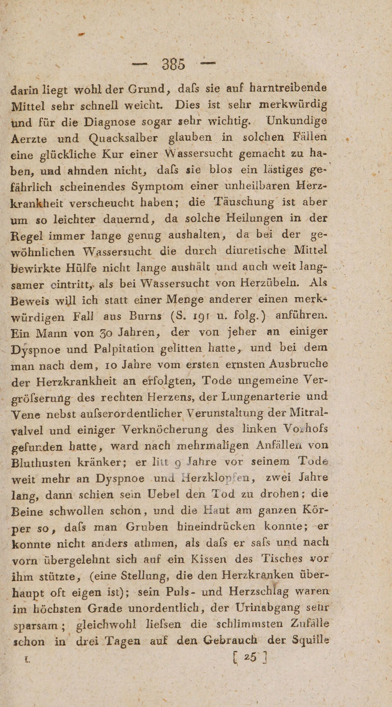 | Ber _ darin liegt wohl der Grund, dafs sie auf harhussiheiide Mittel sehr schnell weicht. Dies ist sehr merkwürdig und für die Diagnose sogar sehr wichtig. Unkundige Aerzte und Quacksalber glauben in solchen Fällen eine glückliche Kur einer Wassersucht gemacht zu ha- ben, und ahnden nicht, dals sie blos ein lästiges ge- fährlich scheinendes Symptom einer unheilbaren Herz- krankheit verscheucht haben; die Täuschung’ ist aber um so leichter dauernd, da solche Heilungen in der Regel immer lange genug aushalten, da bei der ge- wöhnlichen Wassersucht die durch diuretische Mittel bewirkte Hülfe nicht lange aushält und auch weit lang- samer eintritt, als bei Wäassersucht von Herzübeln. Als. Beweis will ich statt einer Menge anderer einen merk- würdigen Fall aus Burns (8. ıgr u. folg.) anführen. Ein Mann von 30 Jahren, der von jeher an einiger Dyspnoe und Palpitation gelitten hatte, und bei dem man nach dem, 10 Jahre vom ersten ernsten Ausbruche der Herzkrankheit an erfolgten, Tode ungemeine Ver- - grölserung- des rechten Herzens, der Lungenarterie und Vene nebst aulserordentlicher Verunstaltung der Mitral- valvel und einiger Verknöcherung des linken Vorhofs gefunden hatte, ward nach mehrmaligen Anfälleu von - Bluthusten kränker; er litt 9 Jahre vor seinem Tode weit mehr an Dyspnoe und Herzklonfen, zwei Jahre lang, dann schien sein Uebel den Tod zu drohen; die Beine schwollen schon, und die Haut am ganzen Kör- :per so, dals man Gruben hineindrücken konnte; -er konnte nicht anders athmen, als dals er safs und nach vorn übergelehnt sich auf ein Kissen des Tisches vor ihm stützte, (eine Stellung, die den Herzkranken über- ‚haupt oft eigen ist); sein Puls- und Herzschlag waren im höchsten Grade unordentlich, der Urinabgang selır sparsarn ; . gleichwohl liefsen die schlimmsten Zufälle ‘schon in drei Tagen auf den Gebrauch der $quille ae 25]