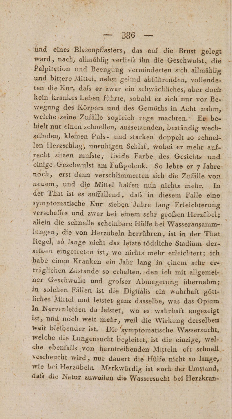 und eines Blasenpflasters, das auf die Brust gelegt ward, nach, allmählig verliels ihn die Geschwulst, die und bittere Mittel, nebst gelind abführenden, vollende- ten die Kur, dafs er zwar ein schwächliches, aber doch wegung des Körpers und des Gemüths in Acht nahm, hielt nur einen schnellen, anssetzenden, beständig wech- noch, erst dann verschlimmerten sich die Zufälle von neuem, und die Mittel halfen nun nichts mehr. In symptomatische Kur sieben Jahre lang Erleichterung verschaffte und zwar bei einem sehr grofsen Herzübel; lungen, die von Herzübeln herrühren, ist in der That habe einen Kranken ein Jahr lang in einem sehr er- träglichen. Zustande: so erhalten, .den ich mit allgemei- ner Geschwulst und grolser Abmagerung. übernahm; . in solchen Fällen ist die. Digitalis ein wahrhaft gött- liches Mittel und leistet ganz dasselbe, was das Opium in Nervenleiden da leistet, wo es wahrhaft angezeigt ist, und noch weit mehr 2 weil die Wirkung derselben weit bleibender ist, Die 'symptomatische Wassersucht, wie bei Herzübein. Merkwürdig ist auch der Umstand, dals die Natur zuweilen die Wassersucht bei Eiatıliian