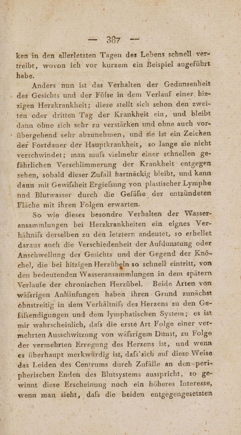 ns Beh in den allerletzten Tagen des Lebens sähnell: ver- treibt, wovon ich vor kurzem ein Beispiel angeführt habe. Anders nun ist Ra Verhalten der Gedunsenheit dann ohne sich sehr zu verstärken und ohne auch vor- übergehend sehr abzunehmen, und sie ist ein Zeichen der Fortdauer der Hauptkrankheit, so lange sie nicht verschwindet: man mufs vielmehr einer schnellen ge- fährlichen Verschlimmerung der Krankheit entgegen Fläche mit ihren Folgen erwarten. So wie dieses besondre Verhalten der Wasser- ansammlungen bei Herzkrankheiten ein eignes ‚Ver- hältnifs derselben zu den leiztern andenutet, so erhellet daraus auch die Verschiedenheit der Aufdunstung oder Anschwellung des Gesichts und der Gegend der Knö- chel, die bei hitzigen Herzübgln so schnell eintritt, von den bedeutenden Wasseransammlungen in dem spätern Verlaufe der chronischen Herzübel. Beide Arten von wälsrigen Anhäufungen haben ‘ihren’ Grund zunächst fälsendigungen und dem Iymphatischen System; es ist mehrten Ausschwitzung von wäfsrigem Dünst, zu Folge es überhaupt merkwürdig ist, dafs‘ sich auf diese Weise das Leiden des Gentrums durch Zufälle an den- “peri- pherischen Erden des Blutsystems ausspricht, so ge- winnt diese Erscheinung noch ein höheres Interesse, \