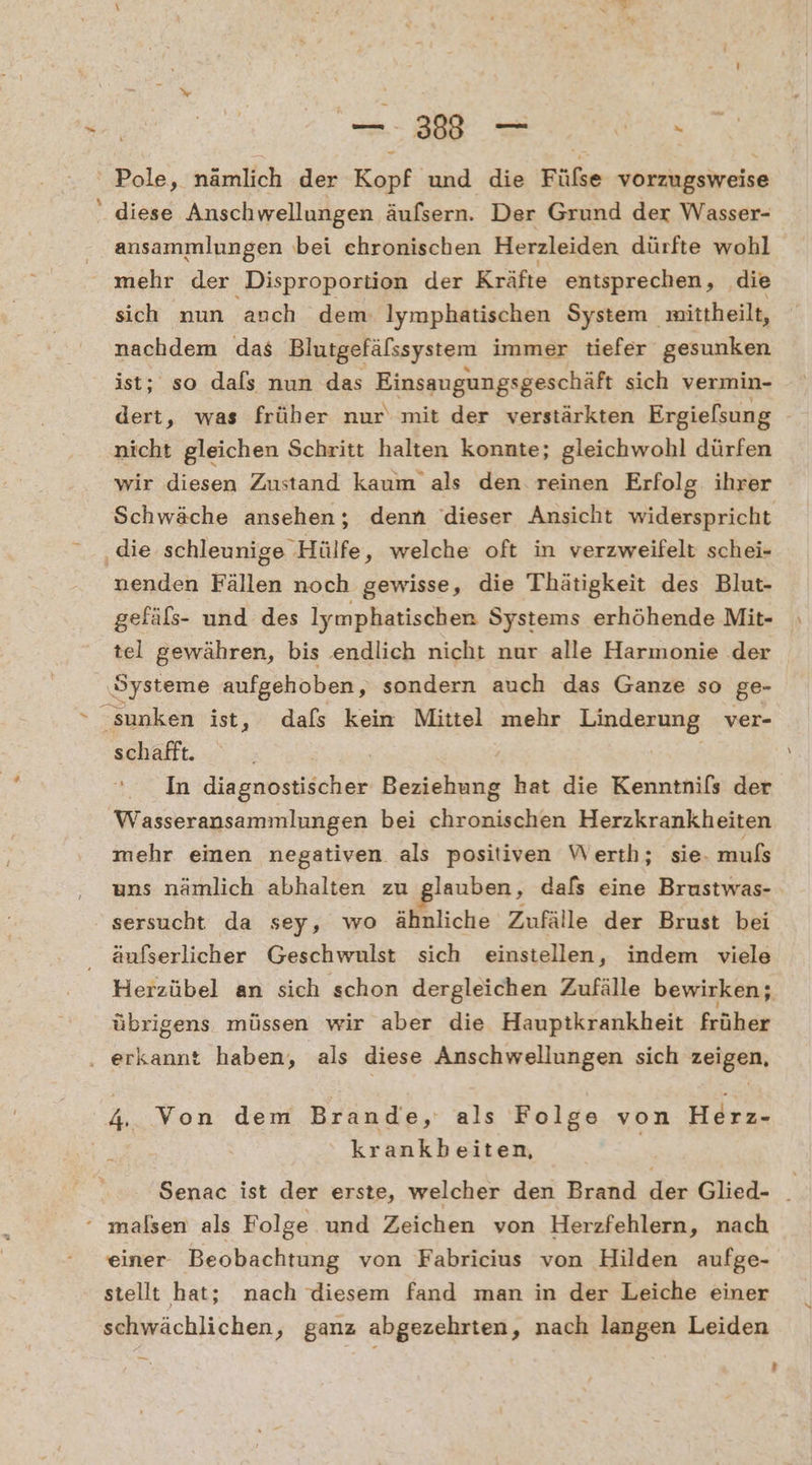 38-00. Pole, nämlich der Kopf und die Fülse vorzugsweise ' diese Anschwellungen äufsern. Der Grund der Wasser- ansammlungen bei chronischen Herzleiden dürfte wohl mehr der Disproportion der Kräfte entsprechen, ‚die sich nun auch dem: Iymphatischen System mittheilt, nachdem das Blutgefälssystem immer tiefer gesunken ist; so dals nun das Einssugungsgeschäft sich vermin- nicht gleichen Schritt halten konnte; gleichwohl dürfen wir diesen Zustand kaum als den reinen Erfolg. ihrer ‚die schleunige . Hülfe, welche oft in verzweifelt schei- nenden Fällen noch gewisse, die Thätigkeit des Blut- gefäßs- und des lymphatischen Systems erhöhende Mit- tel gewähren, bis endlich nicht nur alle Harmonie der ‚Systeme aufgehoben, sondern auch das Ganze so ge- sunken ist, dafs kein Mittel mehr Linderung ver- schafft. | | In äingabwiächen Beziehung hat die Kenntnils der Wasseransammlungen bei chronischen Herzkrankheiten mehr einen negativen als positiven Werth; sie. muls sersucht da sey, wo ähnliche Zufälle der Brust bei äufserlicher Geschwulst sich einstellen, indem viele übrigens müssen wir aber die Hauptkrankheit früher ‚ erkannt haben, als diese Anschwellungen sich zeigen, ER Von dem Brande, als Folge von EN | krankbeiten, ‘ malsen als Folge und Zeichen von Herzfehlern, nach einer Beobachtung von Fabricius von Hilden aufge- stellt hat; nach diesem fand man in der Leiche einer schwächlichen, ganz abgezehrten, nach langen Leiden u