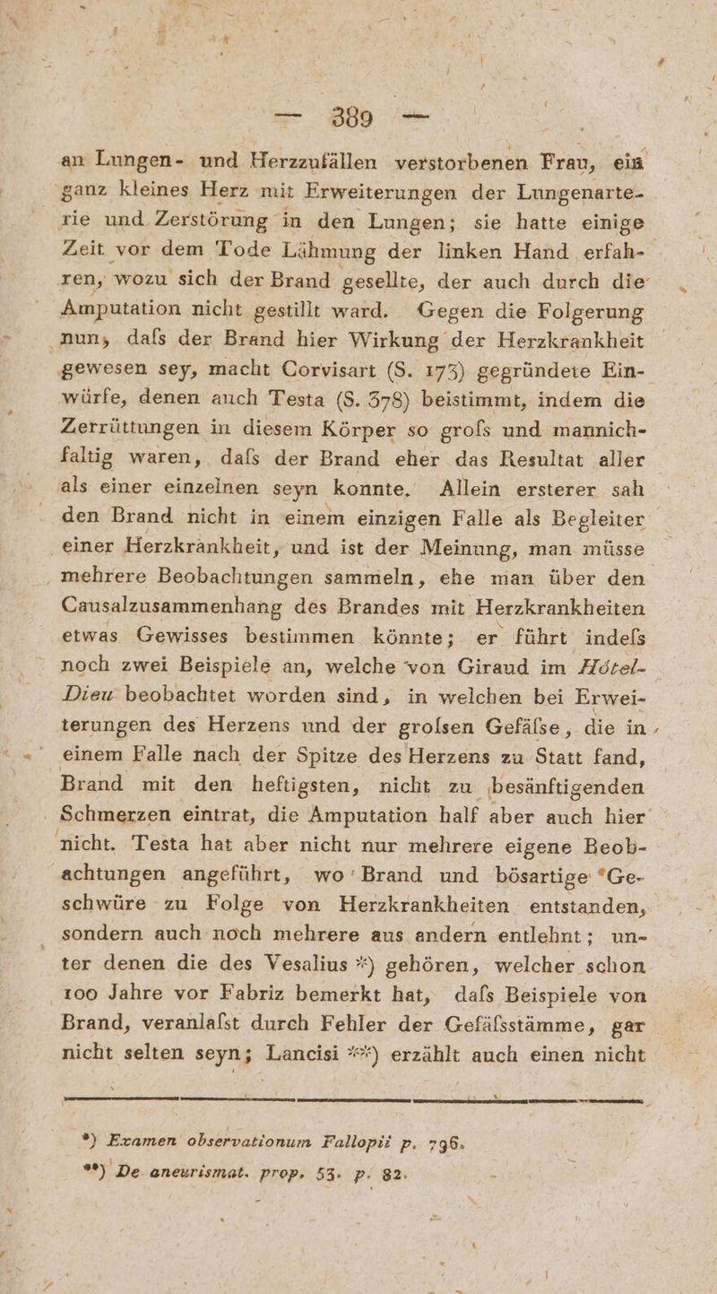an Lungen- und Herzzufällen verstorbenen Frau, ein ‘ganz kleines Herz mit Erweiterungen der Lungenarte- ie und Zerstörung in den Lungen; sie hatte einige Amputation nicht gestillt ward. Gegen die Folgerung nun, dafs der Brand hier Wirkung der Herzkrankheit gewesen sey, macht Corvisart (S.. 173) gegründete Ein- ‚würfe, denen auch Testa (8. 378) beistimmt, indem die Zerrüttungen in diesem Körper so grofs und mannich- faltig waren, dafs der Brand eher das Resultat aller als einer einzelnen seyn konnte. Allein ersterer sah einer Herzkrankheit, und ist der Meinung, man müsse Causalzusammenhang des Brandes mit Herzkrankheiten etwas Gewisses bestimmen könnte; er führt indels noch zwei Beispiele an, welche von Giraud im Hötel- Diew beobachtet worden sind, in welchen bei Erwei- terungen des Herzens und der grolsen Gefälse, die in einem Falle nach der Spitze des Herzens zu Statt fand, Brand mit den heftigsten, nicht zu besänftigenden nicht. Testa hat aber nicht nur mehrere eigene Beob- achtungen angeführt, wo’Brand und bösartige Ge- schwüre zu Folge von Herzkrankheiten entstanden, sondern auch noch mehrere aus andern entlehnt: un- ter denen die des Vesalius °*) gehören, welcher schon 100 Jahre vor Fabriz bemerkt hat, dafs Beispiele von Brand, veranlalst durch Fehler der Gefälsstämme, gar nicht selten seyn; Lancisi **) erzählt auch einen nicht y % ®) Examen observationum Fallopii p. 796: “) De aneurismat. prop. 53. p. 82: £ »