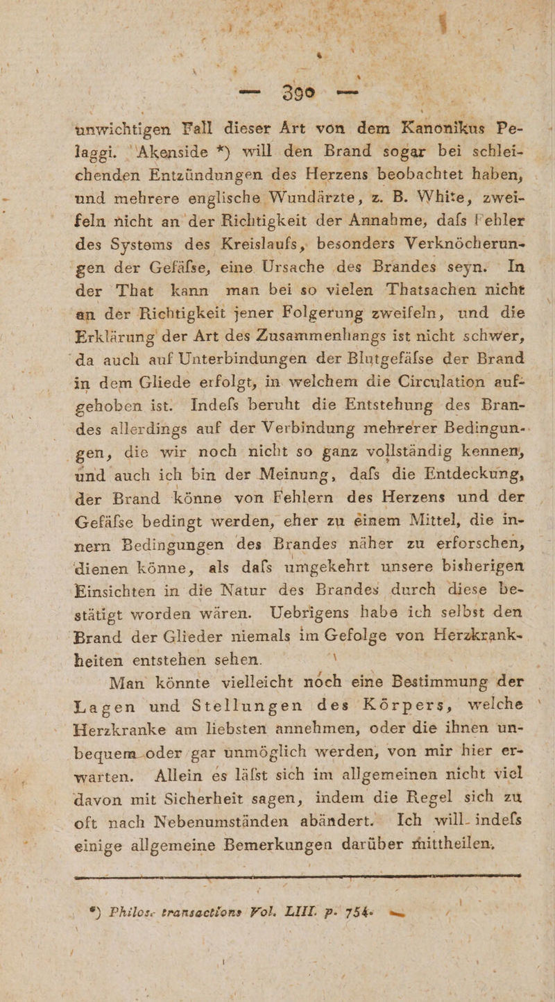 unwichtigen Fall dieser Art von den Kanonikus Pe- laggi. Akenside *) will den Brand sogar bei schlei- chenden Entzündungen des Herzens beobachtet haben, und mehrere englische Wundärzte, z. B. White, zwei- feln nicht an der Richtigkeit der Annahme, dafs Fehler des Systems des Kreislaufs, besonders Verknöcherun- gen der Gefäfse, eine Ursache des Brandes seyn. In der That kann man bei so vielen Thatsachen nicht an der Richtigkeit jener Folgerung zweifeln, und die Erklärung’ der Art des Zusammenhangs ist nicht schwer, ‘da auch auf Unterbindungen der Blutgefäfse der Brand in dem Gliede erfolgt, in. welchem die Circulation auf- gehoben ist. Indefs beruht die Entstehung des Bran- des allerdings auf der Verbindung mehrerer Bedingun-. gen, die wir noch nicht so ganz vollständig kennen, und auch ich bin der Meinung, dafs die Entdeckung, der Brand könne von Fehlern des Herzens und der Gefäfse bedingt werden, eher zu einem Mittel, die in- nern Bedingungen des Brandes näher zu erforschen, dienen könne, als dafs umgekehrt unsere bisherigen Einsichten in die Natur des Brandes durch diese be- stätigt worden wären. Uebrigens habe ich selbst den ‘Brand der Glieder niemals im Gefolge von Herzkrank- heiten entstehen sehen. \ Man’ könnte vielleicht noch eine Bestimmung der Lagen und Stellungen des Körpers, welche Herzkranke am liebsten annehmen, oder die ihnen un- bequem.oder gar unmöglich werden, von mir hier er- warten. Allein es läfst sich im allgemeinen nicht viel davon mit Sicherheit sagen, indem die Regel sich zu oft nach Nebenumständen abändert. Ich will- indefs einige allgemeine Bemerkungen darüber mittheilen. ®) Philos. eransactions Fol. LIII. p. 75 — Pr