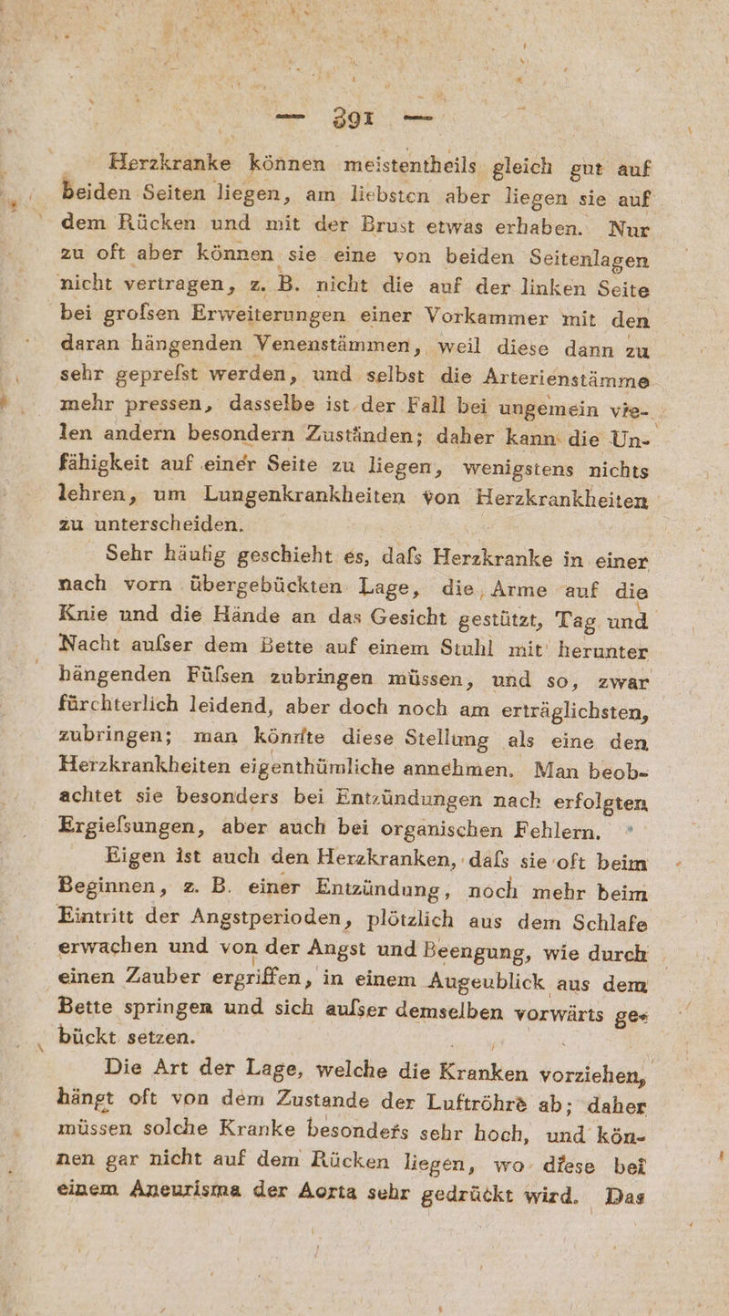 8 % _ 3917 — Eorihiieke können meistentheils gleich gut auf beiden Seiten liegen, am liebsten aber liegen sie auf dem Rücken und mit der Brust etwas erhaben. Nur, zu oft aber können sie eine von beiden Seitenlagen nicht vertragen, z. B. nicht die auf der linken Seite bei grofsen Erweiterungen einer Vorkammer mit den daran hängenden Venenstämmen, weil diese dann zu sehr geprelst werden, und selbst die Arterienstämme mehr pressen, dasselbe ist. der Fall bei ungemein vie-. len andern besondern Zuständen: daher kann: die Un- fähigkeit auf einer Seite zu liegen, wenigstens nichts lehren, um re von ‚Herzkrankheiten zu unterscheiden. | Sehr häufig geschieht es, dafs Herdksauke in einer nach vorn übergebückten. Lage, die, Arme auf die Knie und die Hände an das Gesicht gestützt, Tag und Nacht aufser dem Bette auf einem Stuhl mit herunter hängenden Fülsen zubringen müssen, und so, zwar fürchterlich leidend, aber doch noch am erträglichsten, zubringen; man könrfte diese Stellung als eine den Herzkrankheiten eigenthümliche annehmen. Man beob- achtet sie besonders bei Entzündungen nach erfolgten Ergielsungen, aber auch bei organischen Fehlern. ° Eigen ist auch den Herzkranken, dals sie oft beim Beginnen, z. B. einer Entzündung, noch mehr beim Eintritt der Angstperioden, plötzlich aus dem Schlafe erwachen und von der Angst und Beengung, wie durch einen Zauber ergriffen, ‚in einem Augeublick aus dem Bette springen und sich aulser demselben vorwärts ges bückt setzen. Die Art der Lage, welche die Kiunkch or hängt oft von dem Zustande der Luftröhr&amp; ab; daher müssen solche Kranke besondefs sehr hoch, ul kön- nen gar nicht auf dem Rücken liegen, wo- diese bei einem Aneurisma der Aorta sehr gedrückt wird. Das cz