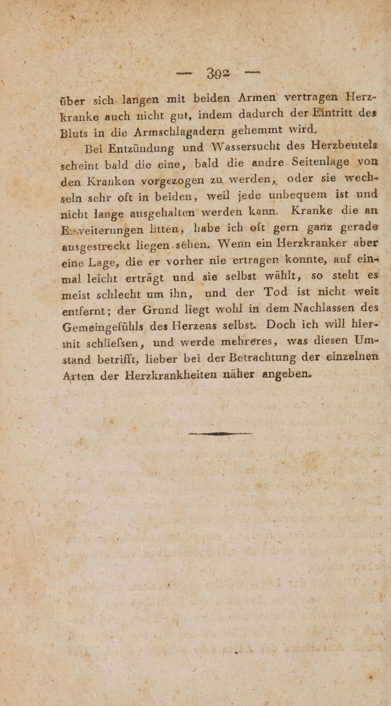 über sich. larigen ‚mit RU Armen veitragen Herz- kranke auch nicht gut, indem dadurch der Eintritt des Bluts in die Armschlagadern gehemmt wird. > ‚Bei Entzündung und Wassersucht des Herzbentels scheint bald die eine, bald die andre Seitenlage. von den Kranken vorgezogen zu werden, oder sie wech- k seln sehr oft in beiden, weil jede unbequem ist und nicht lange ausgehalten' werden kann. Kranke die an Es veiterungen litten, habe ich oft gern ganz gerade ausgestreckt liegen. sehen. Wenn ein Herzkranker aber ‚eine Lage, die er vorher nie 'ertragen konnte, auf ein- mal leicht erträgt und sie selbst wählt, so steht es meist schlecht um ihn, und der Tod ist nicht weit entfernt; der Grund liegt wohl in dem Nachlassen des Gemeingefühls des Herzens selbst. Doch ich will hier- wit schliefsen, und werde mehreres, was diesen Um- stand betrifft, lieber bei der Betrachtung der BERSBENIEN Arten der Herzkrankheiten näher angeben. - ra. TE