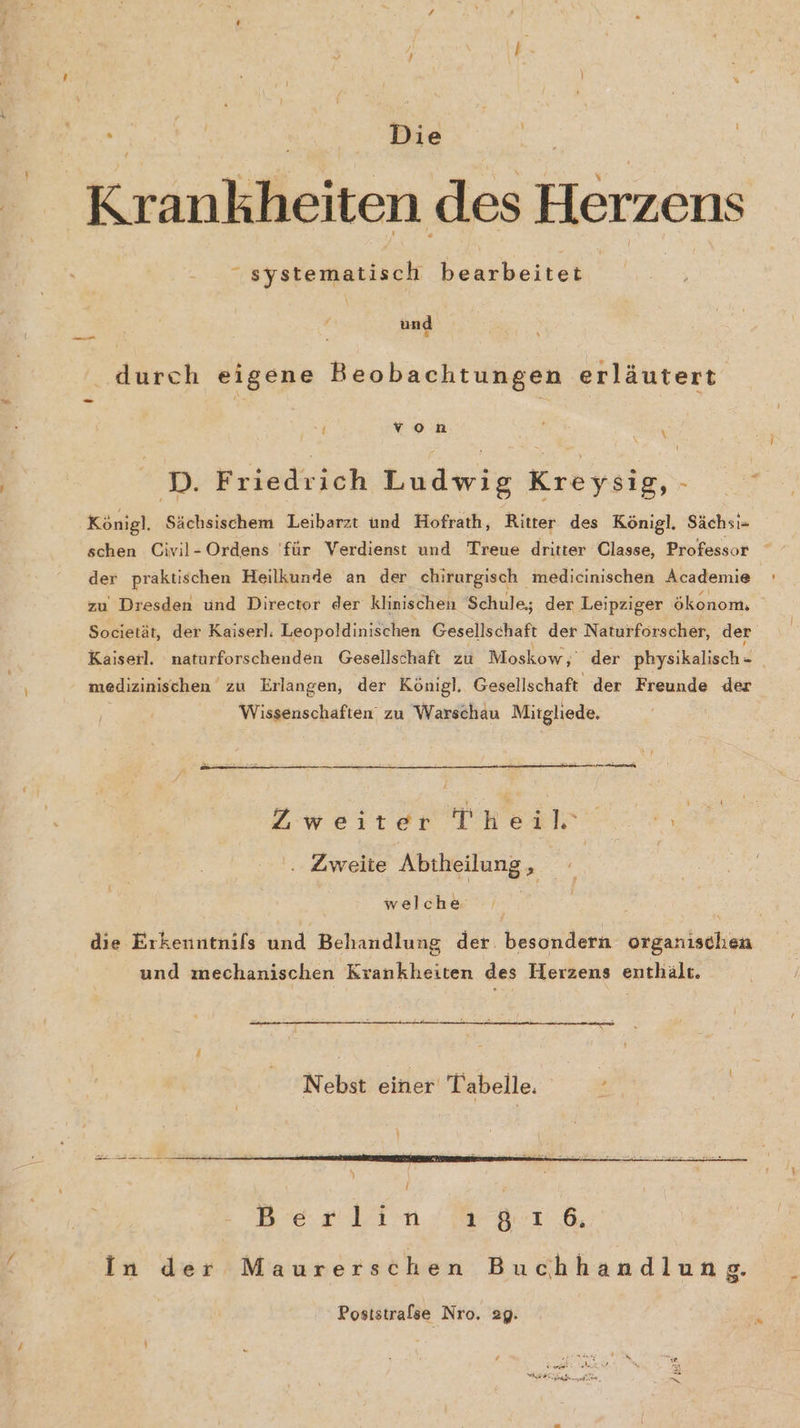 . er | Die | Krankheiten des Herzens : ‚ystemattach bearbeitet | und durch eigene Beobachtungen erläutert { von N D. Friedrich Ludwig Kreysig, - h Königl. Sächsischem Leibarzt und Hofrath, Ritter des Königl. Sächsi- schen Civil-Ordens 'für Verdienst und Treue dritter Classe, Professor der praktischen Heilkunde an der chirurgisch medicinischen Academie zu Dresden und Director der klinischen Schule; der Leipziger ökonom. Societät, der Kaiserl. Leopoldinischen Gesellschaft der Naturforscher, der Kaiserl. naturforschenden Gesellschaft zu Moskow,' der physikalisch- _ medizinischen zu Erlangen, der Königl, Gesellschaft der Freunde der Wissenschaften zu Warschau Mitgliede. Zweiter Theil 2 . Zweite Abtheilung, welche die Erkenntnifs und Behandlung der. besondern organischen und mechanischen Krankheiten des Herzens enthält. Nebst einer Tabelle | In der Maurerschen Buchhandlung. Poststrafse Nro. 29.