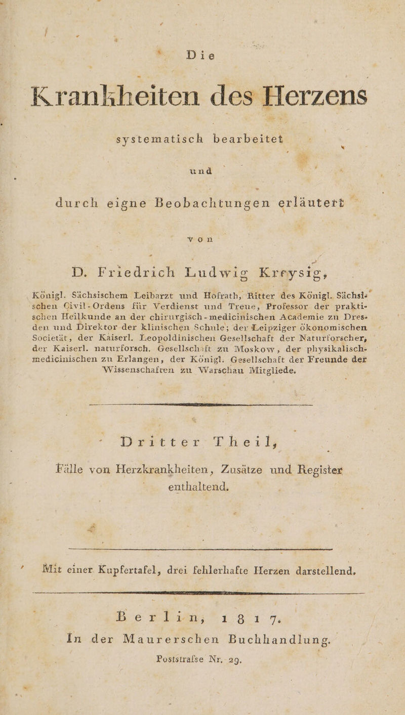 Krankheiten des Herzens systematisch bearbeitet Au | und durch eigne Beobachtungen erläutert m veocdD ° ER o D . | Bi D. Friedrich Ludwig Kreysig, Königl. Sächsischem Leibarzt und Hofrath, Ritter des Königl. Sächsis schen Civil-Ordens für Verdienst und Treue, Professor der prakti- schen Heilkunde an der chirurgisch - medicinischen Academie zu Dres- den und Direktor der klinischen Schule; der Leipziger ökonomischen Societät, der Kaiserl. Leopoldinischen Gesellschaft der Naturforscher, der Kaiserl. naturforsch. Gesellschift zu Moskow, der physikalisch- medicinischen zu Erlangen, der Königl: Gesellschaft der Freunde der Wissenschaften zu Warschau Mitgliede, Dpartter Iheid Fälle von Herzkrankheiten, Zusätze und Register enthaltend. &amp; * Mit einer Kupfertafel, drei fehlerhafte Herzen darstellend. Be re lım; 18 E73 In der Maurerschen Buchhandluns Poststrafse Nr, 29,