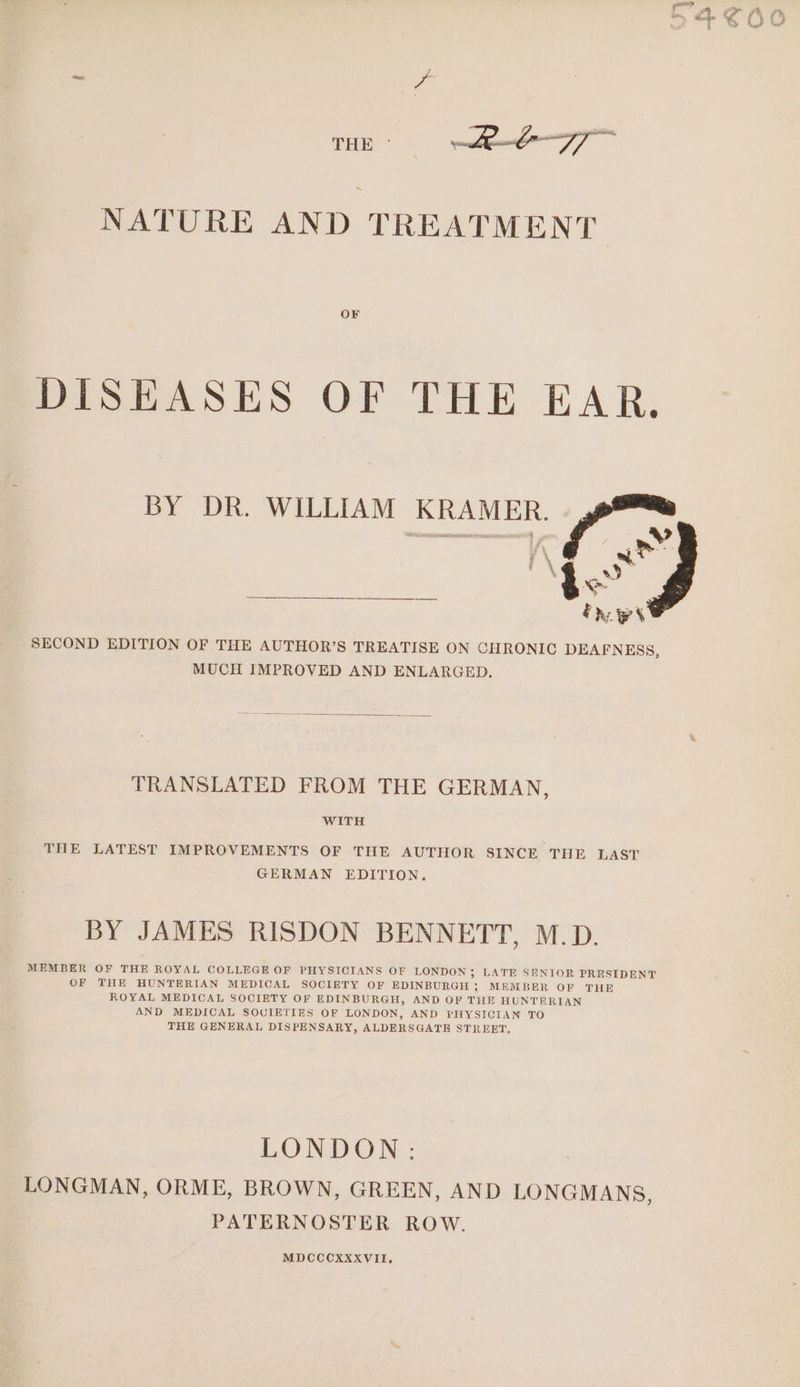 THE - eo ay | NATURE AND TREATMENT OF DISEASES OF THE EAR. SECOND EDITION OF THE AUTHOR’S TREATISE ON CHRONIC DEAFNESS, MUCH IMPROVED AND ENLARGED. TRANSLATED FROM THE GERMAN, WITH THE LATEST IMPROVEMENTS OF THE AUTHOR SINCE THE LAST GERMAN EDITION. BY JAMES RISDON BENNETT, M.D. MEMBER OF THE ROYAL COLLEGE OF PHYSICIANS OF LONDON ; LATE SENIOR PRESIDENT OF THE HUNTERIAN MEDICAL SOCIETY OF EDINBURGH ; MEMBER OF THE ROYAL MEDICAL SOCIETY OF EDINBURGH, AND OF THE HUNTERIAN AND MEDICAL SOCIETIES OF LONDON, AND PHYSICIAN TO THE GENERAL DISPENSARY, ALDERSGATE STREET, LONDON: LONGMAN, ORME, BROWN, GREEN, AND LONGMANS, PATERNOSTER ROW. MDCCCXXXVII.