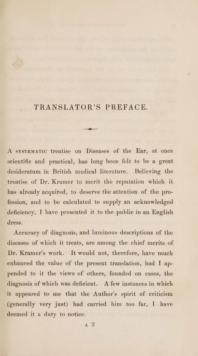 TRANSLATOR’S PREFACE. A SYSTEMATIC treatise on Diseases of the Ear, at once scientific and practical, has long been felt to be a great desideratum in British medical literature. Believing the treatise of Dr. Kramer to merit the reputation which it has already acquired, to deserve the attention of the pro- fession, and to be calculated to supply an acknowledged deficiency, I have presented it to the public in an English dress. Accuracy of diagnosis, and luminous descriptions of the diseases of which it treats, are among the chief merits of Dr. Kramer’s work. It would not, therefore, have much enhanced the value of the present translation, had I ap- pended to it the views of others, founded on cases, the diagnosis of which was deficient. A few instances in which it appeared to me that the Author’s spirit of criticism (generally very just) had carried him too far, I have deemed it a duty to notice. A 2
