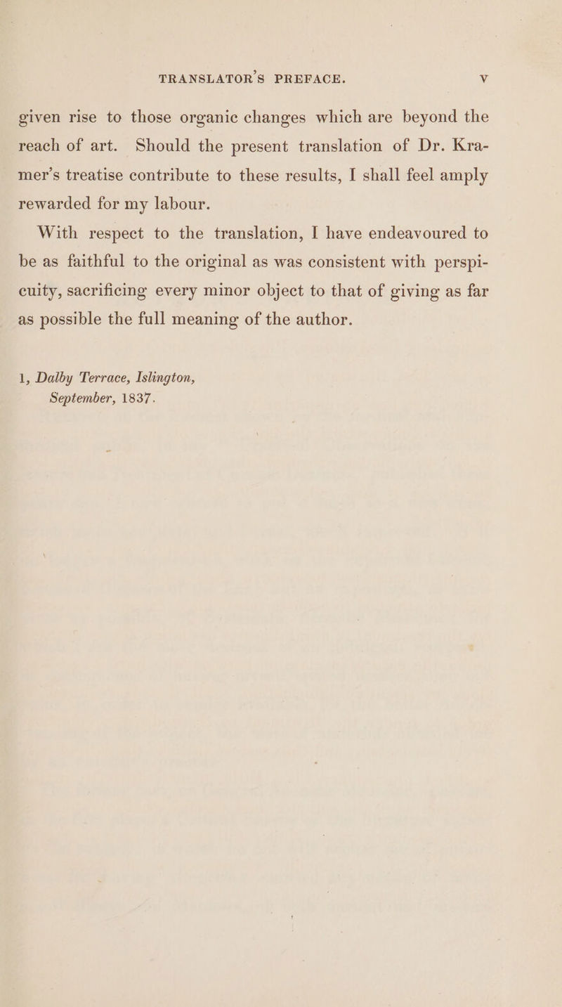 given rise to those organic changes which are beyond the reach of art. Should the present translation of Dr. Kra- mer’s treatise contribute to these results, [ shall feel amply rewarded for my labour. With respect to the translation, I have endeavoured to be as faithful to the original as was consistent with perspi- cuity, sacrificing every minor object to that of giving as far as possible the full meaning of the author. 1, Dalby Terrace, Islington, September, 1837.