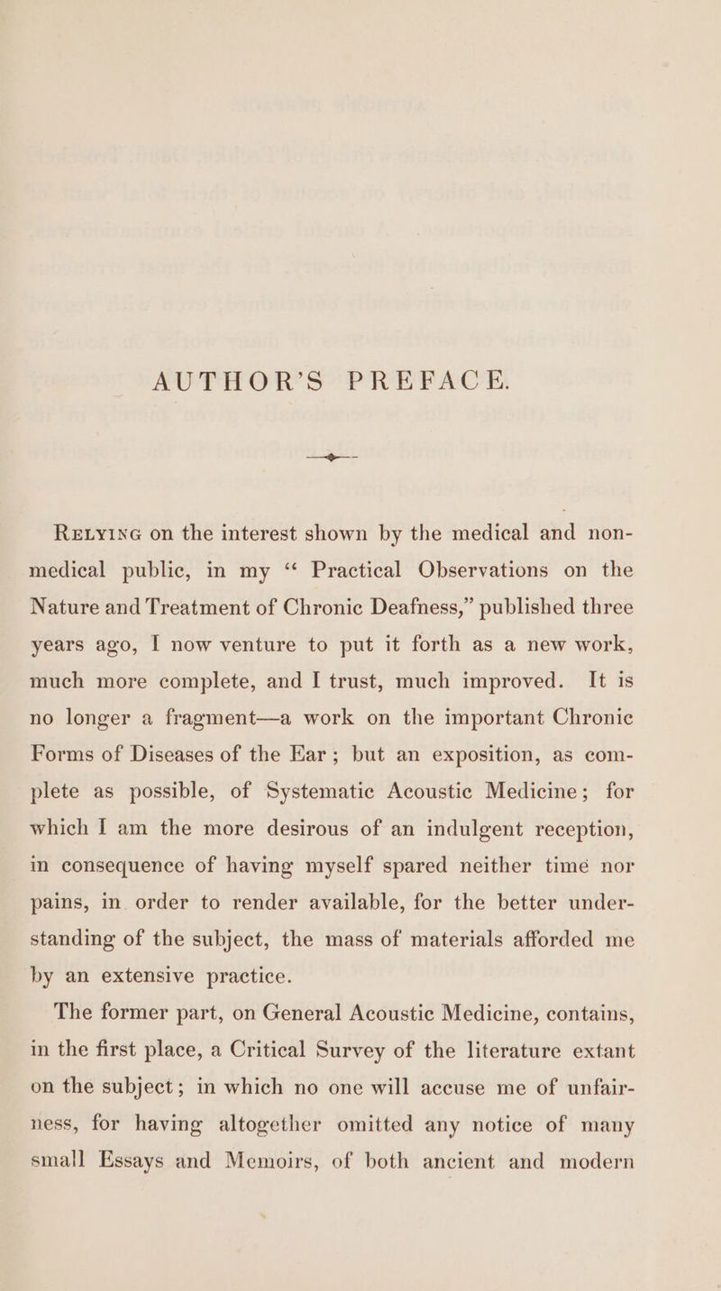 AUTHOR’S PREFACE. ReELyiNG on the interest shown by the medical and non- medical public, in my ‘ Practical Observations on the Nature and Treatment of Chronic Deafness,” published three years ago, I now venture to put it forth as a new work, much more complete, and I trust, much improved. It is no longer a fragment—a work on the important Chronic Forms of Diseases of the Ear; but an exposition, as com- plete as possible, of Systematic Acoustic Medicine; for which | am the more desirous of an indulgent reception, im consequence of having myself spared neither time nor pains, in order to render available, for the better under- standing of the subject, the mass of materials afforded me by an extensive practice. The former part, on General Acoustic Medicine, contains, in the first place, a Critical Survey of the literature extant on the subject; in which no one will accuse me of unfair- ness, for having altogether omitted any notice of many small Essays and Memoirs, of both ancient and modern