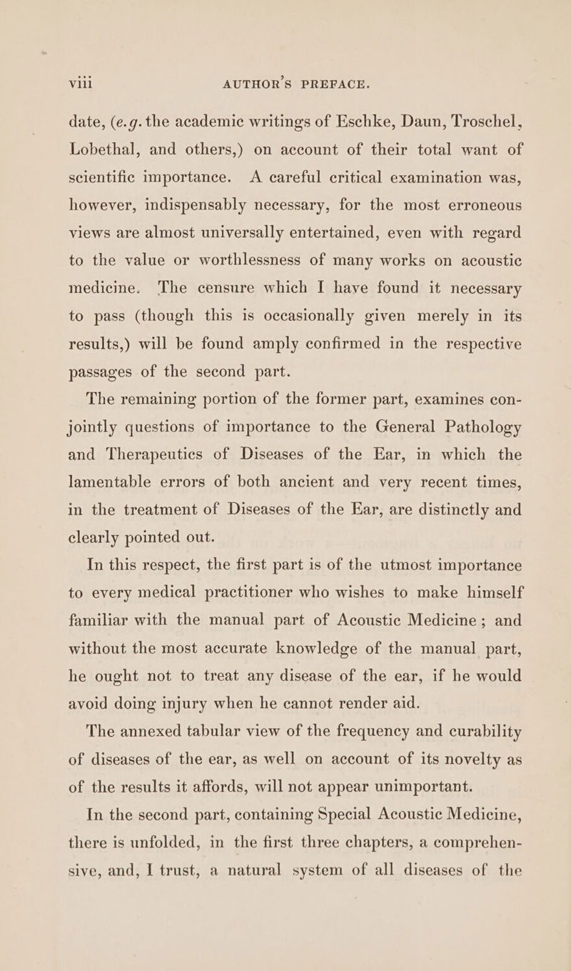 date, (e.g. the academic writings of Eschke, Daun, Troschel, Lobethal, and others,) on account of their total want of scientific importance. A careful critical examination was, however, indispensably necessary, for the most erroneous views are almost universally entertained, even with regard to the value or worthlessness of many works on acoustic medicine. ‘The censure which I have found it necessary to pass (though this is occasionally given merely in its results,) will be found amply confirmed in the respective passages of the second part. The remaining portion of the former part, examines con- jointly questions of importance to the General Pathology and Therapeutics of Diseases of the Ear, in which the lamentable errors of both ancient and very recent times, in the treatment of Diseases of the Ear, are distinctly and clearly pointed out. In this respect, the first part is of the utmost importance to every medical practitioner who wishes to make himself familiar with the manual part of Acoustic Medicine ; and without the most accurate knowledge of the manual part, he ought not to treat any disease of the ear, if he would avoid doing injury when he cannot render aid. The annexed tabular view of the frequency and curability of diseases of the ear, as well on account of its novelty as of the results it affords, will not appear unimportant. In the second part, containing Special Acoustic Medicine, there is unfolded, in the first three chapters, a comprehen- sive, and, I trust, a natural system of all diseases of the