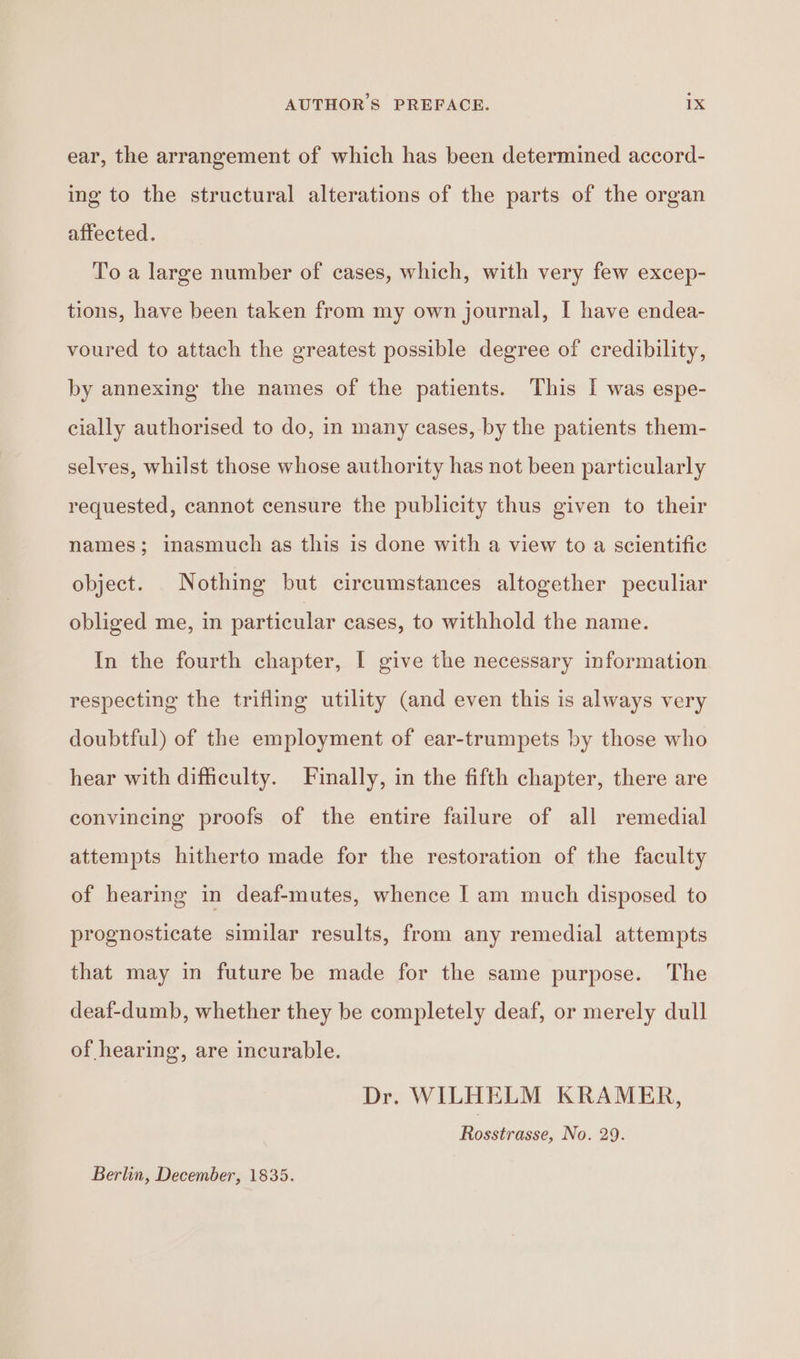 ear, the arrangement of which has been determined accord- ing to the structural alterations of the parts of the organ affected. To a large number of cases, which, with very few excep- tions, have been taken from my own journal, I have endea- voured to attach the greatest possible degree of credibility, by annexing the names of the patients. This I was espe- cially authorised to do, in many cases, by the patients them- selves, whilst those whose authority has not been particularly requested, cannot censure the publicity thus given to their names; inasmuch as this is done with a view to a scientific object. Nothing but circumstances altogether peculiar obliged me, in particular cases, to withhold the name. In the fourth chapter, I give the necessary information respecting the trifling utility (and even this is always very doubtful) of the employment of ear-trumpets by those who hear with difficulty. Finally, in the fifth chapter, there are convincing proofs of the entire failure of all remedial attempts hitherto made for the restoration of the faculty of hearing in deaf-mutes, whence I am much disposed to prognosticate similar results, from any remedial attempts that may in future be made for the same purpose. The deaf-dumb, whether they be completely deaf, or merely dull of hearing, are incurable. Dr. WILHELM KRAMER, Rosseane No. 29. Berlin, December, 1835.