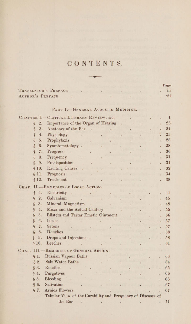 CONTENTS. ee Page TRANSLATOR’S PREFACE : : : : &gt; id AUTHOR’S PREFACE . ; , : : » Wid Part I.—GeENeRAL Acoustic MEDICINE. CHAPTER I.—CritricaL Lirerary REVIEW, &amp;c. : ‘ hee § 2. Importance of the Organ of Hearing . : epee § 3. Anatomy ofthe Har . : : . . ad § 4. Physiology : P : : oc fee § 5. Prophylaxis : . : ; ~ 26 § 6. Symptomatology . ; 7 : = 20 § 7. Progress. . P ‘ : : . 30 § 8. Frequency : : : 4 . of § 9. Predisposition ; : 2 : ee §10. Exciting Causes . ‘ : g . +82 § 11. Prognosis . . ‘ ; ‘ . 34 § 12. Treatment ‘ : : j oe Cuap. I].—Remepiss or Locar Action. § 1. Electricity: .. é ‘ ; ; . Al § 2. Galvanism : , ; : . 45 § 3. Mineral Magnetism . : ; : . 49 § 4. Moxa and the Actual Cautery : : :. 55 § 5. Blisters and Tartar Emetic Ointment : ; Pave § 6.. Issues ~ 2 : : ‘ ieee § 7. Setons : ; ; : ; . 5a § 8. Douches 5 : ; : 08 § 9. Drops and Injections . ; ‘ ; . 58 §10. Leeches . : F ; : «61 Cuap. I]].—ReEmeEp1Es oF GENERAL ACTION. § 1. Russian Vapour Baths ‘ ; : «| 6S § 2. Salt Water Baths ; ) ; . | 64 § 3. Enmetics p : ; : ‘ : 23 § 4. Purgatives ; : 7 F a 6S § 5. Bleeding : : ? : , . 66 § 6. Salivation ; , . ‘ ey) § 7. Arnica Flowers 67 Tabular View of the Curability nse Frequency of Disenaen of the Ear ; : ; ee