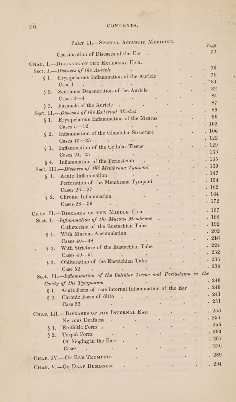 Parr I].—Specrat Acoustic MEDICINE. Sect. I1.—Inflammation of the Cellular Tissue and eerostenn in the Page Classification of Diseases of the Ear 72 Crap. I.—Diseases oF THE EXTERNAL Ear. Sect. I.—Diseases of the Auricle ; 76 ~ 81. Erysipelatous Inflammation of the Auricle Phas Case 1 “81 § 2. Scirrhous Degeneration of the ale 82 Cases 2—4 : 84 § 3. Furuncle of the Auricle 87 Sect. I1.—Diseases of the External Meatus 89 § 1. Erysipelatous Inflammation of the Meatus Sah Cases 5—12 . 102 § 2. Inflammation of the Glandular Strucure . 106 Cases 13—23 ‘ enlz2 § 3. Inflammation of the Cellular Titus Bs GY) Cases 24, 25 : voo § 4. Inflammation of the Periosteum euloo ' Sect. I1].—Diseases of the Membrana Tympani - 1399 § 1. Acute Inflammation qo Perforation of the Membrana Typed . 154 Cases 26—27 A key § 2. Chronic Inflammation . 164 Cases 28—39 « Lé2 Cuap. Il.—Disnases oF THE Mippie Ear Pag to / Sect. 1.—Inflammation of the Mucous Membrane . 188 Catheterism of the Eustachian Tube men ley § 1. With Mucous Accumulation 202 Cases 40—48 . ao § 2. With Stricture of the Para Nein Tube . 224 Cases 49—91 - 202 § 3. Obliteration of the Wugtachian Tube « 230 Case 52 . 209 Cavity of the Tympanum . 240 § 1. Acute Form of true internal ianamnation of the Ear . 240 § 2. Chronic Form of ditto . 241 Case 53 RP AER Crap. II].—Du1sEAsEs OF THE INTERNAL EAR . 253 Nervous Deafness . 254 § 1. Erethitic Form . . 256 § 2. Torpid Form . 260 Of Singing in the Ears - 261 Cases : oer Cuap. [V.—Or Ear TRUMPETS . 289 Cuar. V.—OFr Duar DuUMBNESS . 294