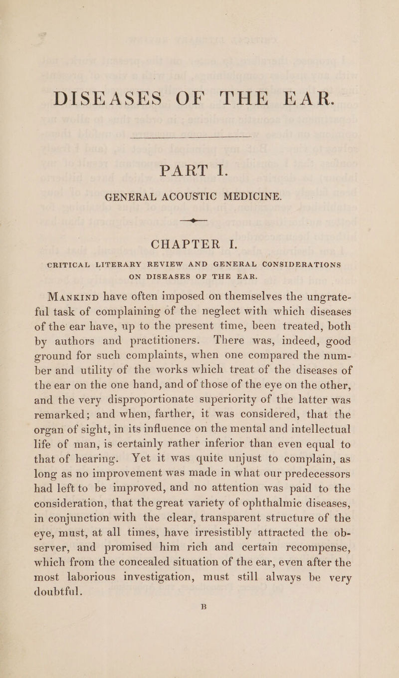 DISEASES OF THE EAR. lings avd ete GENERAL ACOUSTIC MEDICINE. =o CHAP TIN. T, CRITICAL LITERARY REVIEW AND GENERAL CONSIDERATIONS ON DISEASES OF THE EAR. Manxinp have often imposed on themselves the ungrate- ful task of complaining of the neglect with which diseases of the ear have, up to the present time, been treated, both by authors and practitioners. There was, indeed, good ground for such complaints, when one compared the num- ber and utility of the works which treat of the diseases of the ear on the one hand, and of those of the eye on the other, and the very disproportionate superiority of the latter was remarked; and when, farther, it was considered, that the organ of sight, in its influence on the mental and intellectual life of man, is certainly rather inferior than even equal to that of hearing. Yet it was quite unjust to complain, as long as no improvement was made in what our predecessors had left to be improved, and no attention was paid to the consideration, that the great variety of ophthalmic diseases, in conjunction with the clear, transparent structure of the eye, must, at all times, have irresistibly attracted the ob- server, and promised him rich and certain recompense, which from the concealed situation of the ear, even after the most laborious investigation, must still always be very doubtful. B