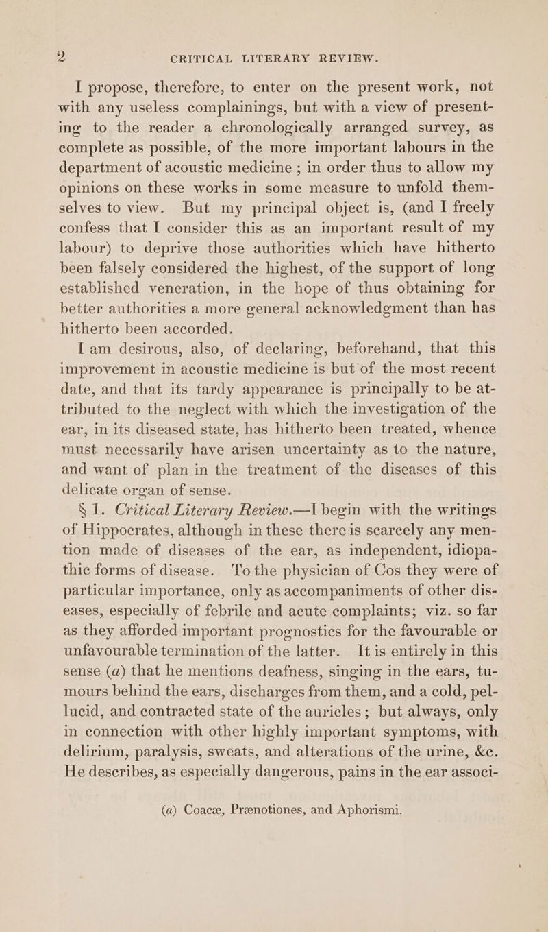 I propose, therefore, to enter on the present work, not with any useless complainings, but with a view of present- ing to the reader a chronologically arranged survey, as complete as possible, of the more important labours in the department of acoustic medicine ; in order thus to allow my opinions on these works in some measure to unfold them- selves to view. But my principal object is, (and I freely confess that I consider this as an important result of my labour) to deprive those authorities which have hitherto been falsely considered the highest, of the support of long established veneration, in the hope of thus obtaining for better authorities a more general acknowledgment than has hitherto been accorded. I am desirous, also, of declaring, beforehand, that this improvement in acoustic medicine is but of the most recent date, and that its tardy appearance is principally to be at- tributed to the neglect with which the investigation of the ear, in its diseased state, has hitherto been treated, whence must necessarily have arisen uncertainty as to the nature, and want of plan in the treatment of the diseases of this delicate organ of sense. S 1. Critical Literary Review.—l| begin with the writings of Hippocrates, although in these there is scarcely any men- tion made of diseases of the ear, as independent, idiopa- thic forms of disease. Tothe physician of Cos they were of particular importance, only as accompaniments of other dis- eases, especially of febrile and acute complaints; viz. so far as they afforded important prognostics for the favourable or unfavourable termination of the latter. It is entirely in this sense (a) that he mentions deafness, singing in the ears, tu- mours behind the ears, discharges from them, and a cold, pel- lucid, and contracted state of the auricles; but always, only in connection with other highly important symptoms, with delirium, paralysis, sweats, and alterations of the urine, &amp;c. He describes, as especially dangerous, pains in the ear associ- (a) Coace, Preenotiones, and Aphorismi.