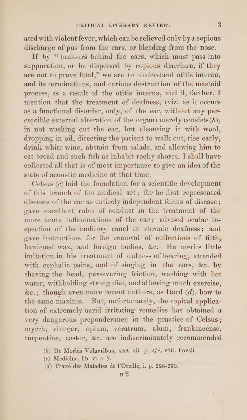 ated with violent fever, which canbe relieved only bya copious discharge of pus from the ears, or bleeding from the nose. If by ‘‘tumours behind the ears, which must pass into suppuration, or be dispersed by copious diarrhcea, if they are not to prove fatal,” we are to understand otitis interna, and its terminations, and carious destruction of the mastoid process, as a result of the otitis interna, and if, farther, I mention that the treatment of deafness, (viz. as it occurs as a functional disorder, only, of the ear, without any per- ceptible external alteration of the organ) merely consists(6), in not washing out the ear, but cleansing it with wool, dropping in oil, directing the patient to walk out, rise early, drink white wine, abstain from salads, and allowing him to eat bread and such fish as inhabit rocky shores, I shall have collected all that is of most importance to give an idea of the state of acoustic medicine at that time. Celsus (c) laid the foundation for a scientific development of this branch of the medical art; for he first represented diseases of the ear as entirely independent forms of disease ; gave excellent rules of conduct in the treatment of the more acute inflammations of the ear; advised ocular in- spection of the auditory canal in chronic deafness; and gave instructions for the removal of collections of filth, hardened wax, and foreign bodies, &amp;c. He merits little imitation in his treatment of dulness of hearing, attended with cephalic pains, and of singing in the ears, &amp;c. by shaving the head, persevering friction, washing with hot water, withholding strong diet, and allowing much exercise, &amp;e.; though even more recent authors, as Itard (d), bow to the same maxims. But, unfortunately, the topical applica- tion of extremely acrid irritating remedies has obtained a very dangerous preponderance in the practice of Celsus ; myrrh, vinegar, opium, veratrum, alum, frankincense, turpentine, castor, &amp;c. are indiscriminately recommended (6) De Morbis Vulgaribus, sect. vil. p. 278, edit. Foesii. (ec) Medicina, lib. vi. c. 7. (d) Traité des Maladies de l’Oreille, i. p. 228-290. B2
