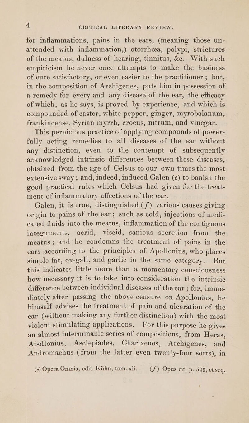 for inflammations, pains in the ears, (meaning those un- attended with inflammation,) otorrhcea, polypi, strictures of the meatus, dulness of hearing, tinnitus, kc. With such empiricism he never once attempts to make the business of cure satisfactory, or even easier to the practitioner ; but, in the composition of Archigenes, puts him in possession of a remedy for every and any disease of the ear, the elficacy of which, as he says, is proved by experience, and which is compounded of castor, white pepper, ginger, myrobalanum, frankincense, Syrian myrrh, crocus, nitrum, and vinegar. This pernicious practice of applying compounds of power- fully acting remedies to all diseases of the ear without any distinction, even to the contempt of subsequently acknowledged intrinsic differences between these diseases, obtained from the age of Celsus to our own times the most extensive sway ; and, indeed, induced Galen (e) to banish the good practical rules which Celsus had given for the treat- ment of inflammatory affections of the ear. Galen, it is true, distinguished (f) various causes giving origin to pains of the ear; such as cold, injections of medi- cated fluids into the meatus, inflammation of the contiguous integuments, acrid, viscid, sanious secretion from the meatus; and he condemns the treatment of pains in the ears according to the principles of Apollonius, who places simple fat, ox-gall, and garlic in the same category. But this indicates little more than a momentary consciousness how necessary it 1s to take into consideration the intrinsic difference between individual diseases of the ear; for, imme- diately after passing the above censure on Apollonius, he himself advises the treatment of pain and ulceration of the ear (without making any further distinction) with the most violent stimulating applications. For this purpose he gives an almost interminable series of compositions, from Heras, Apollonius, Asclepiades, Charixenos, Archigenes, and Andromachus (from the latter even twenty-four sorts), in (e) Opera Omnia, edit. Ktihn, tom. xii. (f) Opus cit. p. 599, et seq.
