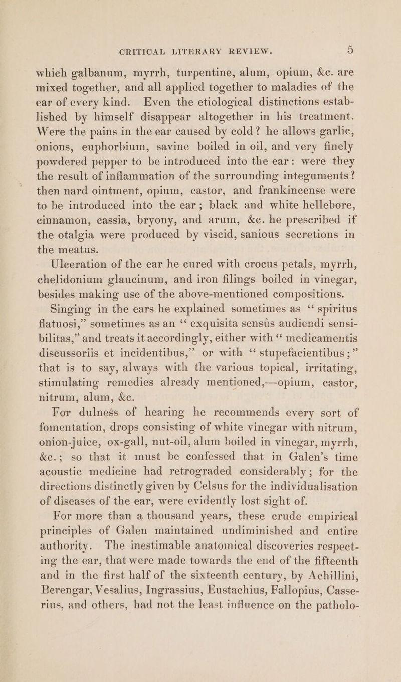 which galbanum, myrrh, turpentine, alum, opium, &c. are mixed together, and all applied together to maladies of the ear of every kind. Even the etiological distinctions estab- lished by himself disappear altogether in his treatment. Were the pains in the ear caused by cold? he allows garlic, onions, euphorbium, savine boiled in oil, and very finely powdered pepper to be introduced into the ear: were they the result of inflammation of the surrounding integuments? then nard ointment, opium, castor, and frankincense were to be introduced into the ear; black and white hellebore, cinnamon, cassia, bryony, and arum, &c. he prescribed if the otalgia were produced by viscid, sanious secretions in the meatus. Ulceration of the ear he cured with crocus petals, myrrh, chelidonium glaucinum, and iron filings boiled in vinegar, besides making use of the above-mentioned compositions. Singing in the ears he explained sometimes as ‘ spiritus flatuosi,” sometimes as an ‘‘ exquisita sensus audiendi sensi- bilitas,” and treats it accordingly, either with “‘ medicamentis discussoriis et incidentibus,’ or with ‘‘ stupefacientibus ;” that is to say, always with the various topical, irritating, stimulating remedies already mentioned,—opium, castor, nitrum, alum, &c. For dulnesgs of hearing he recommends every sort of fomentation, drops consisting of white vinegar with nitrum, onion-juice, ox-gall, nut-oil, alum boiled in vinegar, myrrh, &e.; so that it must be confessed that in Galen’s time acoustic medicine had retrograded considerably; for the directions distinctly given by Celsus for the individualisation of diseases of the ear, were evidently lost sight of. For more than a thousand years, these crude empirical principles of Galen maintained undiminished and entire authority. The inestimable anatomical discoveries respect- ing the ear, that were made towards the end of the fifteenth and in the first half of the sixteenth century, by Achillini, Berengar, Vesalius, Ingrassius, Eustachius, Fallopius, Casse- rius, and others, had not the least influence on the patholo-