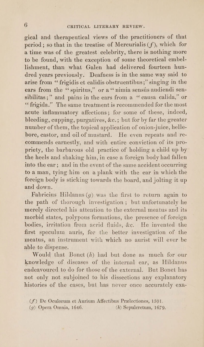 gical and therapeutical views of the practitioners of that period ; so that in the treatise of Mercurialis(f), which for a time was of the greatest celebrity, there is nothing more to be found, with the exception of some theoretical embel- lishment, than what Galen had delivered fourteen hun- dred years previously. Deafness is in the same way said to arise from ‘“‘ frigidis et calidis obstruentibus;” singing in the ears from the ‘‘spiritus,” or a “‘ nimia senstis audiendi sen- sibilitas;” and pains in the ears from a ‘‘ causa calida,” or ‘‘frigida.” The same treatment is recommended for the most acute inflammatory affections; for some of these, indeed, bleeding, cupping, purgatives, &amp;c.; but for by far the greater number of them, the topical application of onion-juice, helle- bore, castor, and oil of mustard. He even repeats and re- commends earnestly, and with entire conviction of its pro- priety, the barbarous old practice of holding a child up by the heels and shaking him, in case a foreign body had fallen into the ear; and in the event of the same accident occurring to aman, tying him on a plank with the ear in which the foreign body is sticking towards the board, and jolting it up and down. Fabricius Hildanus (g) was the first to return again to the path of thorough investigation; but unfortunately he merely directed his attention to the external meatus and its morbid states, polypous formations, the presence of foreign bodies, irritation from acrid fluids, &amp;c. He invented the first speculum auris, for the better investigation of the meatus, an instrument with which no aurist will ever be able to dispense. Would that Bonet (4) had but done as much for our knowledge of diseases of the internal ear, as Hildanus endeavoured to do for those of the external. But Bonet has not only not subjoined to his dissections any explanatory histories of the cases, but has never once accurately exa- (f) De Oculorum et Aurium Affectibus Preelectiones, 1591. (g) Opera Omnia, 1646. (h) Sepulcretum, 1679.