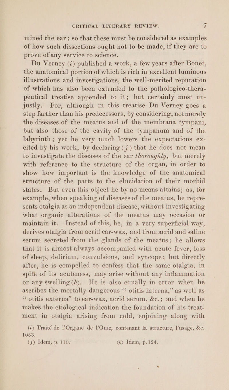 mined the ear; so that these must be considered as examples of how such dissections ought not to be made, if they are to prove of any service to science. Du Verney (¢) published a work, a few years after Bonet, the anatomical portion of which is rich in excellent luminous illustrations and investigations, the well-merited reputation of which has also been extended to the pathologico-thera- peutical treatise appended to it; but certainly most un- justly. For, although in this treatise Du Verney goes a step farther than his predecessors, by considering, notmerely the diseases of the meatus and of the membrana tympani, but also those of the cavity of the tympanum and of the labyrinth; yet he very much lowers the expectations ex- cited by his work, by declaring (7) that he does not mean to investigate the diseases of the ear thoroughly, but merely with reference to the structure of the organ, in order to show how important is the knowledge of the anatomical structure of the parts to the elucidation of their morbid states. But even this object he by no means attains; as, for example, when speaking of diseases of the meatus, he repre- sents otalgia as an independent disease, without investigating what organic alterations of the meatus may occasion or maintain it. Instead of this, he, in a very superficial way, derives otalgia from acrid ear-wax, and from acrid and saline serum secreted from the glands of the meatus; he allows that it is almost always accompanied with acute fever, loss of sleep, delirium, convulsions, and syncope; but directly after, he is compelled to confess that the same otalgia, in spite of its acuteness, may arise without any inflammation or any swelling (A). He is also equally in error when he ascribes the mortally dangerous ‘ otitis interna,” as well as ‘‘ otitis externa’ to ear-wax, acrid serum, &amp;c.; and when he makes the etiological indication the foundation of his treat- ment in otalgia arising from cold, enjoining along with (7) Traité de ?Organe de VOuie, contenant la structure, usage, &amp;c. 1683. (j) Idem, p. 110. (k) Idem, p. 124.
