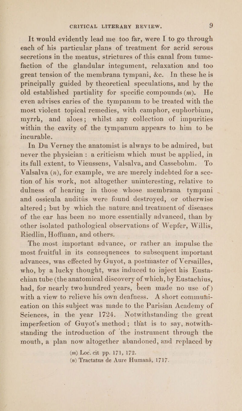 It would evidently lead me too far, were I to go through each of his particular plans of treatment for acrid serous secretions in the meatus, strictures of this canal from tume- faction of the glandular integument, relaxation and too great tension of the membrana tympani, &amp;c. In these he is principally guided by theoretical speculations, and by the old established partiality for specific compounds (m). He even advises caries of the tympanum to be treated with the most violent topical remedies, with camphor, euphorbium, myrrh, and aloes; whilst any collection of impurities within the cavity of the tympanum appears to him to be incurable. In Du Verney the anatomist is always to be admired, but never the physician: a criticism which must be applied, in its full extent, to Vieussens, Valsalva, and Cassebohm. To Valsalva (7), for example, we are merely indebted for a sec- tion of his work, not altogether uninteresting, relative to dulness of hearing in those whose membrana tympani . and ossicula auditis were found destroyed, or otherwise altered ; but by which the nature and treatment of diseases of the car has been no more essentially advanced, than by other isolated pathological observations of Wepfer, Willis, Riedlin, Hoffman, and others. The most important advance, or rather an impulse the most fruitful in its consequences to subsequent important advances, was effected by Guyot, a postmaster of Versailles, who, by a lucky thought, was induced to inject his Eusta- chian tube (the anatomical discovery of which, by Eustachius, had, for nearly two hundred years, been made no use of ) with a view to relieve his own deafness. A short commuhi- cation on this subject was made to the Parisian Academy of Sciences, in the year 1724. Notwithstanding the great imperfection of Guyot’s method; that is to say, notwith- standing the introduction of the instrument through the mouth, a plan now altogether abandoned, and replaced by (m) Loc. cit pp. 171, 172. (n) Tractatus de Aure Humana, 1717.