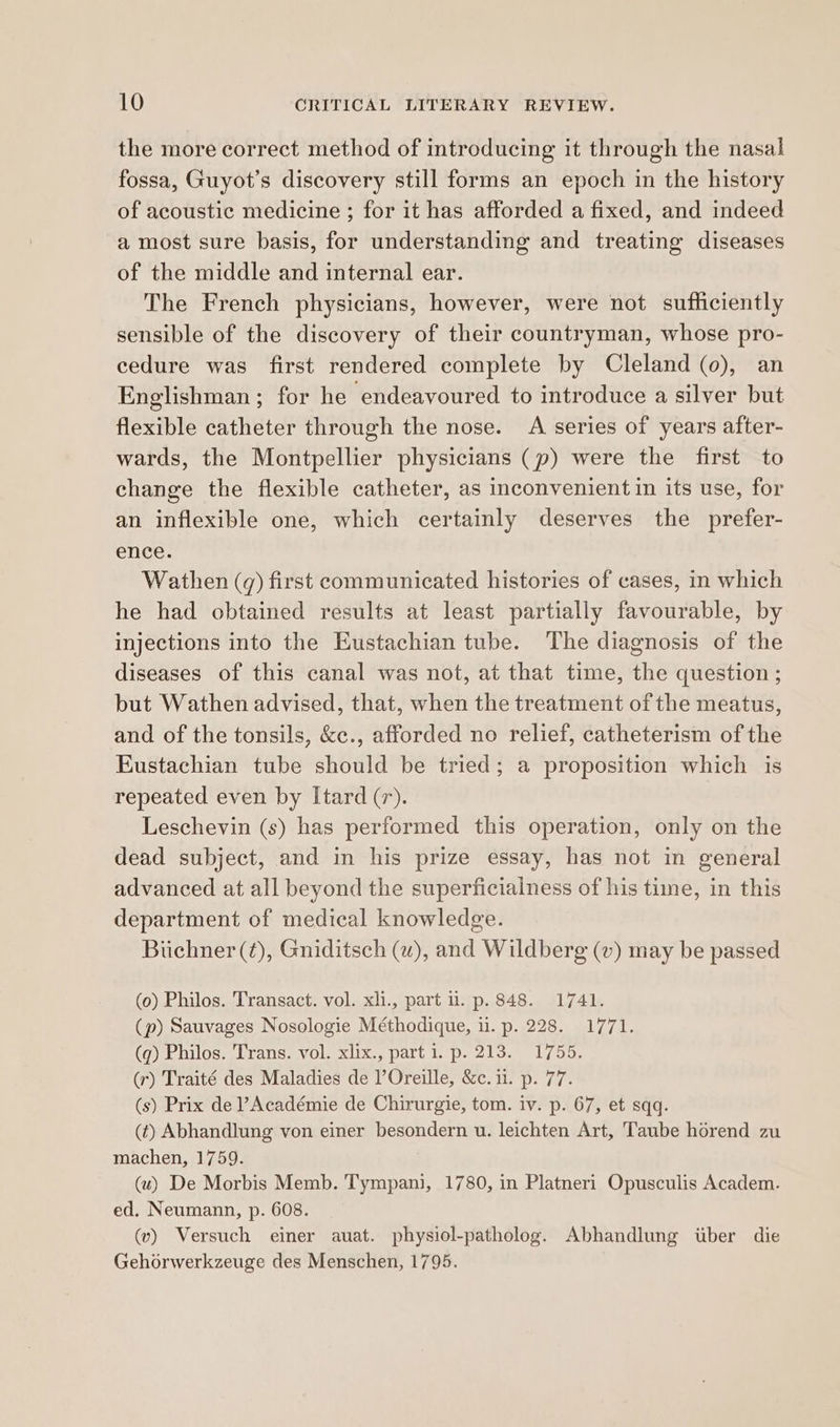 the more correct method of introducing it through the nasal fossa, Guyot’s discovery still forms an epoch in the history of acoustic medicine ; for it has afforded a fixed, and indeed a most sure basis, for understanding and treating diseases of the middle and internal ear. The French physicians, however, were not sufficiently sensible of the discovery of their countryman, whose pro- cedure was first rendered complete by Cleland (0), an Englishman; for he ‘endeavoured to introduce a silver but flexible catheter through the nose. A series of years after- wards, the Montpellier physicians (p) were the first to change the flexible catheter, as inconvenient in its use, for an inflexible one, which certainly deserves the prefer- ence. Wathen (q) first communicated histories of cases, in which he had obtained results at least partially favourable, by injections into the Eustachian tube. The diagnosis of the diseases of this canal was not, at that time, the question ; but Wathen advised, that, when the treatment of the meatus, and of the tonsils, &amp;c., afforded no relief, catheterism of the Eustachian tube should be tried; a proposition which is repeated even by Itard (7). Leschevin (s) has performed this operation, only on the dead subject, and in his prize essay, has not in general advanced at all beyond the superficialness of his time, in this department of medical knowledge. Biichner (¢), Gniditsch (w), and Wildberg (v) may be passed (0) Philos. Transact. vol. xli., part i. p. 848. 1741. (p) Sauvages Nosologie Méthodique, i. p. 228. 1771. (q) Philos. Trans. vol. xlix., part i. p. 213. 1755. (r) Traité des Maladies de VOreille, &amp;c. 11. p. 77. (s) Prix de ]’Académie de Chirurgie, tom. iv. p. 67, et sqq. (¢t) Abhandlung von einer besondern u. leichten Art, Taube horend zu machen, 1759. (u) De Morbis Memb. Tympani, 1780, in Platneri Opusculis Academ. ed. Neumann, p. 608. (v) Versuch einer auat. physiol-patholog. Abhandlung itber die Gehorwerkzeuge des Menschen, 1795.