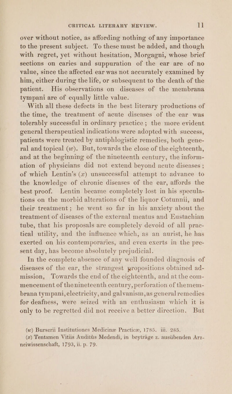 over without notice, as affording nothing of any importance to the present subject. To these must be added, and though with regret, yet without hesitation, Morgagni, whose brief sections on caries and suppuration of the ear are of no value, since the affected ear was not accurately examined by him, either during the life, or subsequent to the death of the patient. His observations on diseases of the membrana tympani are of equally little value. With all these defects in the best literary productions of the time, the treatment of acute diseases of the ear was tolerably successful in ordinary practice ; the more evident general therapeutical indications were adopted with success, patients were treated by antiphlogistic remedies, both gene- ral and topical (w). But, towards the close of the eighteenth, and at the beginning of the nineteenth century, the inform- ation of physicians did not extend beyond acute diseases ; of which Lentin’s (x) unsuccessful attempt to advance to the knowledge of chronic diseases of the ear, affords the best proof. Lentin became completely lost in his specula- tions on the morbid alterations of the liquor Cotunnii, and their treatment; he went so far in his anxiety about the treatment of diseases of the external meatus and Eustachian tube, that his proposals are completely devoid of all prac- tical utility, and the influence which, as an aurist, he has exerted on his contemporaries, and even exerts in the pre- sent day, has become absolutely prejudicial. In the complete absence of any well founded diagnosis of diseases of the ear, the strangest propositions obtained ad- mission, ‘Towards the end of the eighteenth, and at the com- mencement of thenineteenth century, perforation of themem- brana tympani, electricity, and galvanism, as general remedies for deafness, were seized with an enthusiasm which it is only to be regretted did not receive a better direction. But (w) Burserii Institutiones Medicine Practice, 1785. iil. 285. (x) Tentamen Vitiis Auditis Medendi, in beytrage z. austibenden Arz- neiwissenschaft, 1793, il. p. 79.