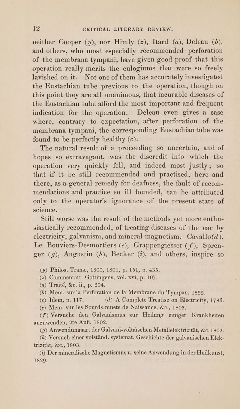 neither Cooper (y), nor Himly (z), Itard (a), Deleau (4), and others, who most especially recommended perforation of the membrana tympani, have given good proof that this operation really merits the eulogiums that were so freely lavished on it. Not one of them has accurately investigated the Eustachian tube previous to the operation, though on this point they are all unanimous, that incurable diseases of the Eustachian tube afford the most important and frequent indication for the operation. Deleau even gives a case where, contrary to expectation, after perforation of the membrana tympani, the corresponding Eustachian tube was found to be perfectly healthy (c). The natural result of a proceeding so uncertain, and of hepes so extravagant, was the discredit into which the operation very quickly fell, and indeed most justly; so that if it be still recommended and practised, here and there, as a general remedy for deafness, the fault of recom- mendations and practice so ill founded, can be attributed only to the operator’s ignorance of the present state of science. Still worse was the result of the methods yet more enthu- siastically recommended, of treating diseases of the ear by electricity, galvanism, and mineral magnetism. Cavallo(d), Le Bouviers-Desmortiers (€), Grappengiesser (f), Spren- ger (g), Augustin (4), Becker (2), and others, inspire so (y) Philos. Trans., 1800, 1801, p. 151, p. 435. (z) Commentatt. Gottingens, vol. xvi, p. 107. (a) Traité, &c. ii., p. 204. (b) Mem. sur la Perforation de la Membrane du Tympan, 1822. (c) Idem, p. 117. (d) A Complete Treatise on Electricity, 1786. (e) Mem. sur les Sourds-muets de Naissance, &c., 1803. (f) Versuche den Galvanismus zur Heilung einiger Krankheiten anzuwenden, 2te Aufl. 1802. (g) Anwendungsart der Galvani-voltaischen Metallelektrizitat, &c. 1802. (h) Versuch einer volstand. systemat. Geschichte der galvanischen Elek- trizitat, &c., 1803. (i) Der mineralische Magnetismus u. seine Anwendung in der Heilkunst, 1829.