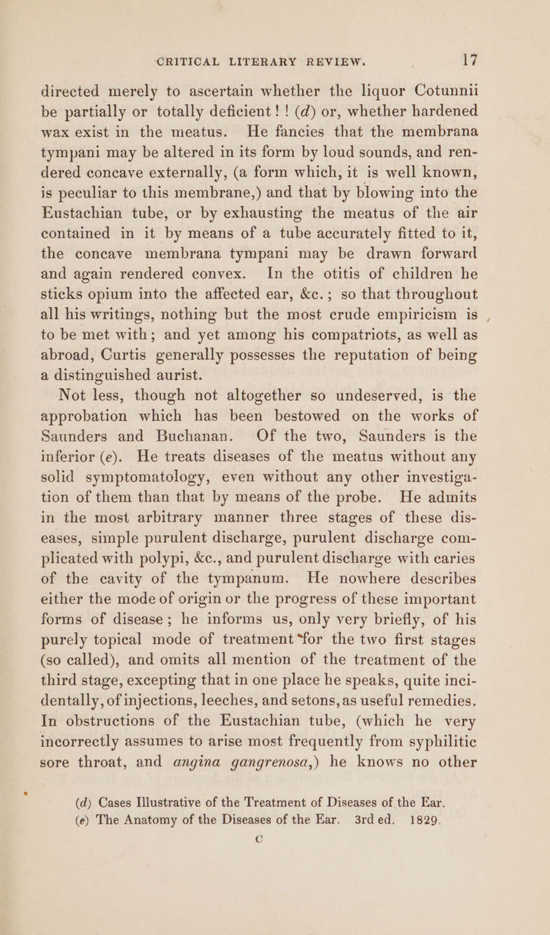 lod directed merely to ascertain whether the liquor Cotunnii be partially or totally deficient! ! (d) or, whether hardened wax exist in the meatus. He fancies that the membrana tympani may be altered in its form by loud sounds, and ren- dered concave externally, (a form which, it is well known, is peculiar to this membrane,) and that by blowing into the Eustachian tube, or by exhausting the meatus of the air contained in it by means of a tube accurately fitted to it, the concave membrana tympani may be drawn forward and again rendered convex. In the otitis of children he sticks opium into the affected ear, &c.; so that throughout all his writings, nothing but the most crude empiricism is , to be met with; and yet among his compatriots, as well as abroad, Curtis generally possesses the reputation of being a distinguished aurist. Not less, though not altogether so undeserved, is the approbation which has been bestowed on the works of Saunders and Buchanan. Of the two, Saunders is the inferior (e). He treats diseases of the meatus without any solid symptomatology, even without any other investiga- tion of them than that by means of the probe. He admits in the most arbitrary manner three stages of these dis- eases, simple purulent discharge, purulent discharge com- plicated with polypi, &c., and purulent discharge with caries of the cavity of the tympanum. He nowhere describes either the mode of origin or the progress of these important forms of disease; he informs us, only very briefly, of his purely topical mode of treatment “for the two first stages (so called), and omits all mention of the treatment of the third stage, excepting that in one place he speaks, quite inci- dentally, of injections, leeches, and setons, as useful remedies. In obstructions of the Eustachian tube, (which he very incorrectly assumes to arise most frequently from syphilitic sore throat, and angina gangrenosa,) he knows no other (d) Cases Illustrative of the Treatment of Diseases of the Ear. (e) The Anatomy of the Diseases of the Ear. 3rded. 1829. CO