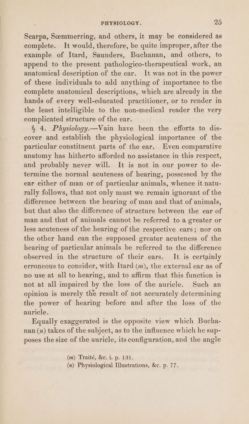Scarpa, Soemmerring, and others, it may be considered as complete. It would, therefore, be quite improper, after the example of Itard, Saunders, Buchanan, and others, to append to the present pathologico-therapeutical work, an anatomical description of the ear. It was not in the power of these individuals to add anything of importance to the complete anatomical descriptions, which are already in the hands of every well-educated practitioner, or to render in the least intelligible to the non-medical reader the very complicated structure of the ear. § 4. Physiology—Vain have been the efforts to dis- cover and establish the physiological importance of the particular constituent parts of the ear. Even comparative anatomy has hitherto afforded no assistance in this respect, and probably never will. It is not in our power to de- termine the normal acuteness of hearing, possessed by the ear either of man or of particular animals, whence it natu- rally follows, that not only must we remain ignorant of the difference between the hearing of man and that of animals, but that also the difference of structure between the ear of man and that of animals cannot be referred to a greater or less acuteness of the hearing of the respective ears; nor on the other hand can the supposed greater acuteness of the hearing of particular animals be referred to the difference observed in the structure of their ears. It is certainly erroneous to consider, with [tard (m), the external ear as of no use at all to hearing, and to affirm that this function is not at all impaired by the loss of the auricle. Such an opinion is merely the result of not accurately determining the power of hearing before and after the loss of the auricle. Equally exaggerated is the opposite view which Bucha- nan (n) takes of the subject, as to the influence which he sup- poses the size of the auricle, its configuration, and the angle (m) Traité, &c. i. p. 131. (n) Physiological Illustrations, &c. p. 77.