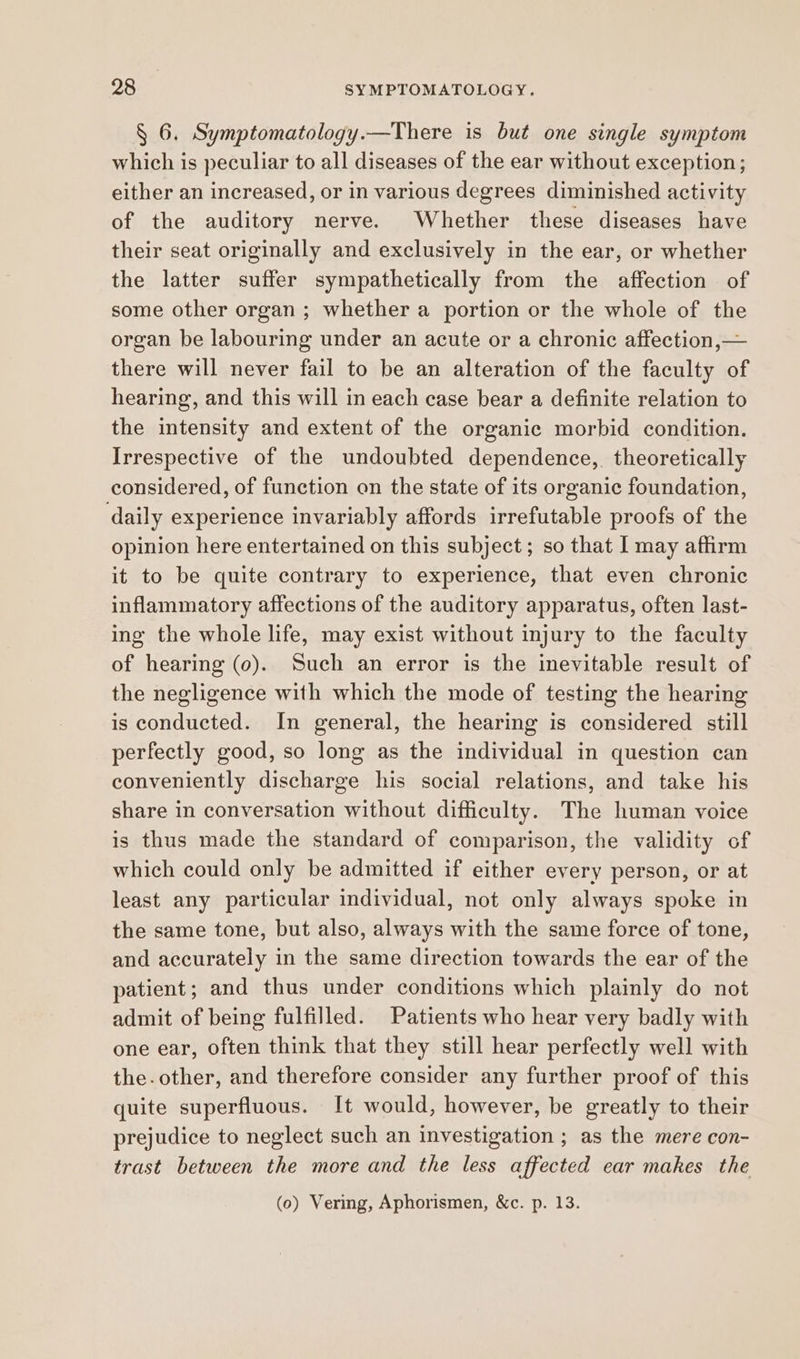 § 6. Symptomatology.—There is but one single symptom which is peculiar to all diseases of the ear without exception; either an increased, or in various degrees diminished activity of the auditory nerve. Whether these diseases have their seat originally and exclusively in the ear, or whether the latter suffer sympathetically from the affection of some other organ ; whether a portion or the whole of the organ be labouring under an acute or a chronic affection,— there will never fail to be an alteration of the faculty of hearing, and this will in each case bear a definite relation to the intensity and extent of the organic morbid condition. Irrespective of the undoubted dependence, theoretically considered, of function on the state of its organic foundation, daily experience invariably affords irrefutable proofs of the opinion here entertained on this subject; so that I may affirm it to be quite contrary to experience, that even chronic inflammatory affections of the auditory apparatus, often last- ing the whole life, may exist without injury to the faculty of hearing (0). Such an error is the inevitable result of the negligence with which the mode of testing the hearing is conducted. In general, the hearing is considered still perfectly good, so long as the individual in question can conveniently discharge his social relations, and take his share in conversation without difficulty. The human voice is thus made the standard of comparison, the validity of which could only be admitted if either every person, or at least any particular individual, not only always spoke in the same tone, but also, always with the same force of tone, and accurately in the same direction towards the ear of the patient; and thus under conditions which plainly do not admit of being fulfilled. Patients who hear very badly with one ear, often think that they still hear perfectly well with the.other, and therefore consider any further proof of this quite superfluous. It would, however, be greatly to their prejudice to neglect such an investigation ; as the mere con- trast between the more and the less affected ear makes the (0) Vermg, Aphorismen, &c. p. 13.
