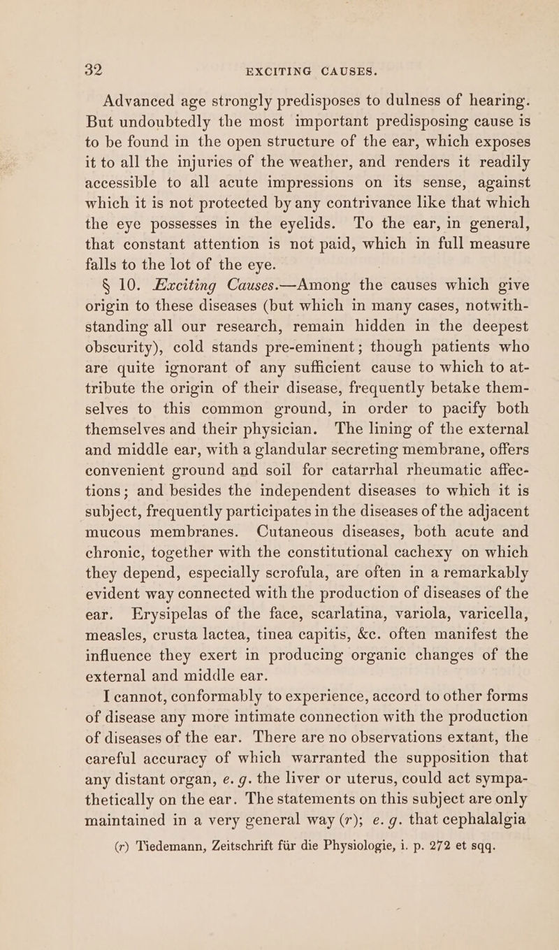 Advanced age strongly predisposes to dulness of hearing. But undoubtedly the most important predisposing cause is to be found in the open structure of the ear, which exposes it to all the injuries of the weather, and renders it readily accessible to all acute impressions on its sense, against which it is not protected by any contrivance like that which the eye possesses in the eyelids. To the ear, in general, that constant attention is not paid, which in full measure falls to the lot of the eye. § 10. Exciting Causes.—Among as causes which give origin to these diseases (but which in many cases, notwith- standing all our research, remain hidden in the deepest obscurity), cold stands pre-eminent; though patients who are quite ignorant of any sufficient cause to which to at- tribute the origin of their disease, frequently betake them- selves to this common ground, in order to pacify both themselves and their physician. The lining of the external and middle ear, with a glandular secreting membrane, offers convenient ground and soil for catarrhal rheumatic affec- tions; and besides the independent diseases to which it is subject, frequently participates in the diseases of the adjacent mucous membranes. Cutaneous diseases, both acute and chronic, together with the constitutional cachexy on which they depend, especially scrofula, are often in a remarkably evident way connected with the production of diseases of the ear. Erysipelas of the face, scarlatina, variola, varicella, measles, crusta lactea, tinea capitis, &c. often manifest the influence they exert in producing organic changes of the external and middle ear. I cannot, conformably to experience, accord to other forms of disease any more intimate connection with the production of diseases of the ear. There are no observations extant, the eareful accuracy of which warranted the supposition that any distant organ, e.g. the liver or uterus, could act sympa- thetically on the ear. The statements on this subject are only maintained in a very general way (r); e.g. that cephalalgia