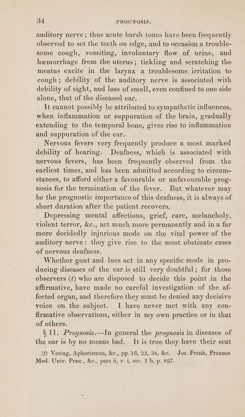 auditory nerve; thus acute harsh tones have been frequently observed to set the teeth on edge, and to occasion a trouble-’ some cough, vomiting, involuntary flow of urine, and hemorrhage from the uterus; tickling and scratching the meatus excite in the larynx a troublesome irritation to cough; debility of the auditory nerve is associated with debility of sight, and loss of smell, even confined to one side alone, that of the diseased ear. It cannot possibly be attributed to sympathetic influences, when inflammation or suppuration of the brain, gradually extending to the temporal bone, gives rise to inflammation and suppuration of the ear. Nervous fevers very frequently produce a most marked debility of hearing. Deafness, which is associated with nervous fevers, has been frequently observed from the earliest times, and has been admitted according to circum- stances, to afford either a favourable or unfavourable prog- nosis for the termination of the fever. But whatever may be the prognostic importance of this deafness, it is always of short duration after the patient recovers. Depressing mental affections, grief, care, melancholy, violent terror, &c., act much more permanently and in a far more decidedly injurious mode on the vital power of the auditory nerve: they give rise to the most obstinate cases of nervous deafness. Whether gout and lues act in any specific mode in pro- ducing diseases of the ear is still very doubtful; for those observers (¢) who are disposed to decide this point in the affirmative, have made no careful investigation of the af- fected organ, and therefore they must be denied any decisive voice on the subject. I have never met with any con- firmative observations, either in my own practice or in that of others. § 11. Prognosis.—In general the prognosis in diseases of the ear is by no means bad. It is true they have their seat (t) Vering,. Aphorismen, &c., pp. 16, 22, 34, &c. Jos. Frank, Praxeos Med. Univ. Prec., &c., pars il, v. i, sec. 2 b, p. 897.