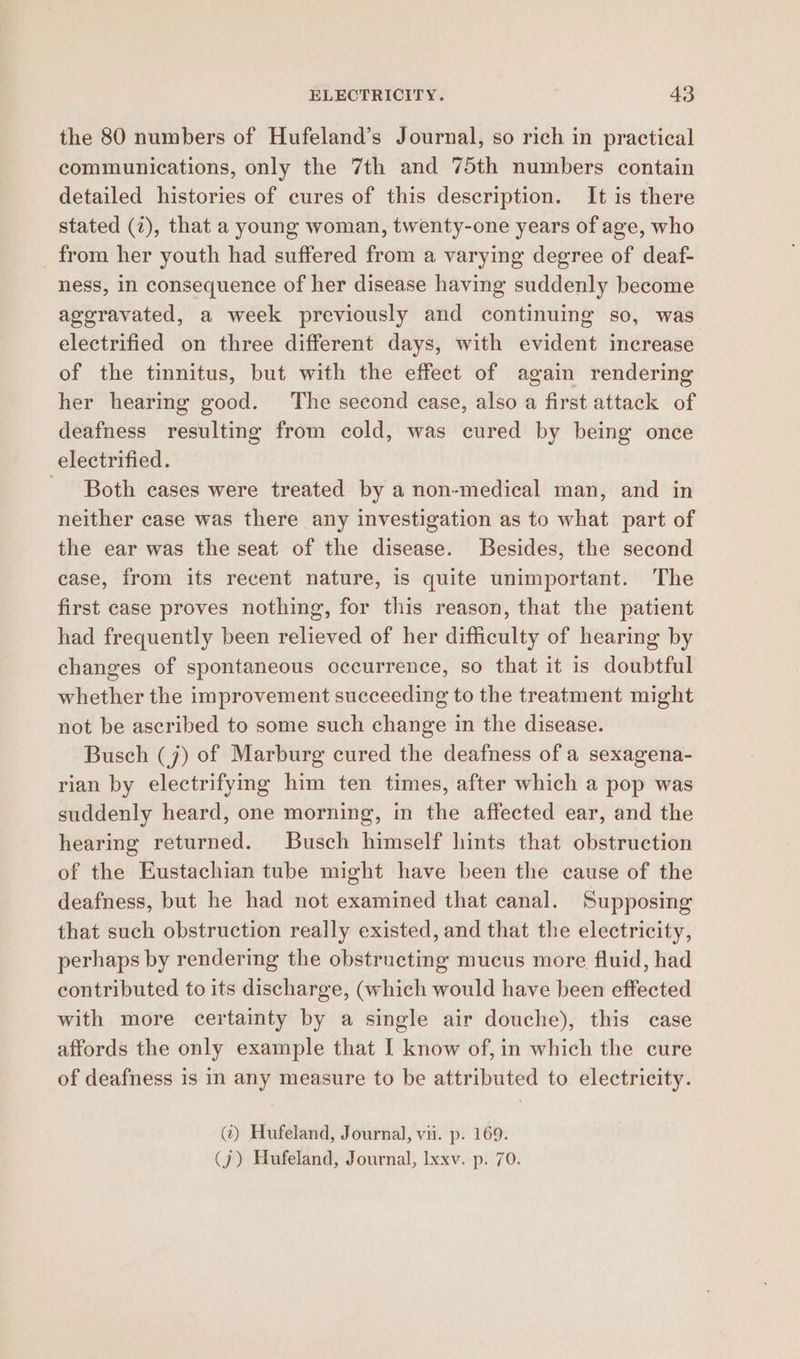the 80 numbers of Hufeland’s Journal, so rich in practical communications, only the 7th and 75th numbers contain detailed histories of cures of this description. It is there stated (2), that a young woman, twenty-one years of age, who _ from her youth had suffered from a varying degree of deaf- ness, in consequence of her disease having suddenly become ageravated, a week previously and continuing so, was electrified on three different days, with evident increase of the tinnitus, but with the effect of again rendering her hearing good. The second case, also a first attack of deafness resulting from cold, was cured by being once electrified. - Both cases were treated by a non-medical man, and in neither case was there any investigation as to what part of the ear was the seat of the disease. Besides, the second case, from its recent nature, is quite unimportant. The first case proves nothing, for this reason, that the patient had frequently been relieved of her difficulty of hearing by changes of spontaneous occurrence, so that it is doubtful whether the improvement succeeding to the treatment might not be ascribed to some such change in the disease. Busch (j) of Marburg cured the deafness of a sexagena- rian by electrifying him ten times, after which a pop was suddenly heard, one morning, in the affected ear, and the hearing returned. Busch himself hints that obstruction of the Eustachian tube might have been the cause of the deafness, but he had not examined that canal. Supposing that such obstruction really existed, and that the electricity, perhaps by rendering the obstructing mucus more fluid, had contributed to its discharge, (which would have been effected with more certainty by a single air douche), this case affords the only example that I know of,in which the cure of deafness is in any measure to be attributed to electricity. (?) Hufeland, Journal, vii. p. 169. (j) Hufeland, Journal, Ixxv. p. 70.