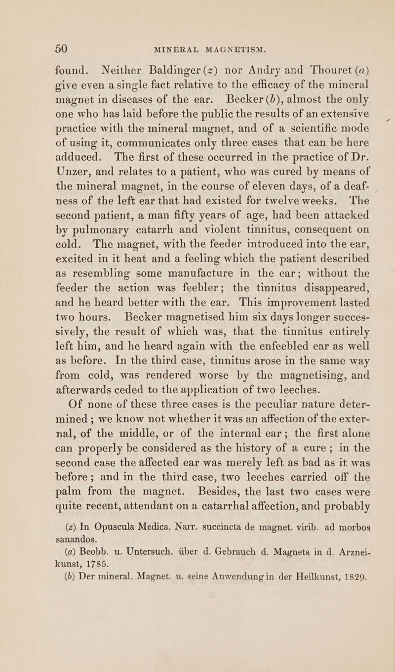 found. Neither Baldinger(z) nor Andry and Thouret (a) give even asingle fact relative to the efficacy of the mineral magnet in diseases of the ear. Becker (0), almost the only one who has laid before the public the results of an extensive practice with the mineral magnet, and of a scientific mode of using it, communicates only three cases that can be here adduced. The first of these occurred in the practice of Dr. Unzer, and relates to a patient, who was cured by means of the mineral magnet, in the course of eleven days, of a deaf- ness of the left ear that had existed for twelve weeks. The second patient, a man fifty years of age, had been attacked by pulmonary catarrh and violent tinnitus, consequent on cold. The magnet, with the feeder introduced into the ear, excited in it heat and a feeling which the patient described as resembling some manufacture in the ear; without the feeder the action was feebler; the tinnitus disappeared, and he heard better with the ear. This improvement lasted two hours. Becker magnetised him six days longer succes- sively, the result of which was, that the tinnitus entirely left him, and he heard again with the enfeebled ear as well as before. In the third case, tinnitus arose in the same way from cold, was rendered worse by the magnetising, and afterwards ceded to the application of two leeches. Of none of these three cases is the peculiar nature deter- mined ; we know not whether it was an affection of the exter- nal, of the middle, or of the internal ear; the first alone can properly be considered as the history of a cure; in the second case the affected ear was merely left as bad as it was before ; and in the third case, two leeches carried off the palm from the magnet. Besides, the last two cases were quite recent, attendant on a catarrhal affection, and probably (z) In Opuscula Medica. Narr. succincta de magnet. virib. ad morbos sanandos. (a) Beobb. u. Untersuch. itiber d. Gebrauch d. Magnets in d. Arznei- kunst, 1785. (6) Der mineral. Magnet. u. seine Anwendung in der Heilkunst, 1829.