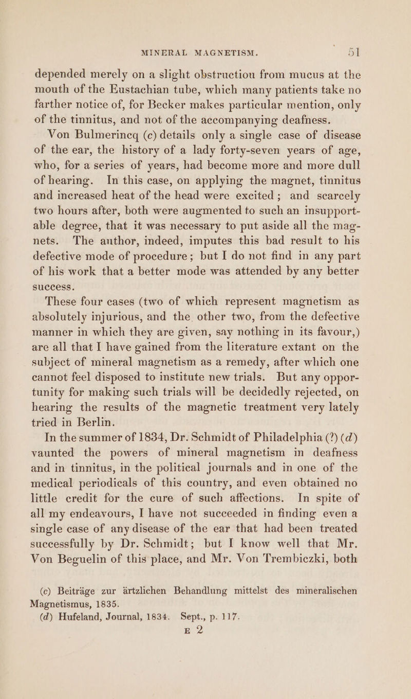 depended merely on a slight obstructiou from mucus at the mouth of the Eustachian tube, which many patients take no farther notice of, for Becker makes particular mention, only of the tinnitus, and not of the accompanying deafness. Von Bulmerincg (c) details only a single case of disease of the ear, the history of a lady forty-seven years of age, who, for a series of years, had become more and more dull of hearing. In this case, on applying the magnet, tinnitus and increased heat of the head were excited; and scarcely two hours after, both were augmented to such an insupport- able degree, that it was necessary to put aside all the mag- nets. The author, indeed, imputes this bad result to his defective mode of procedure; but I do not find in any part of his work that a better mode was attended by any better success. These four cases (two of which represent magnetism as absolutely injurious, and the other two, from the defective manner in which they are given, say nothing in its favour,) are all that I have gained from the literature extant on the subject of mineral magnetism as a remedy, after which one cannot feel disposed to institute new trials. But any oppor- tunity for making such trials will be decidedly rejected, on hearing the results of the magnetic treatment very lately tried in Berlin. In the summer of 1834, Dr. Schmidt of Philadelphia (?) (d) vaunted the powers of mineral magnetism in deafness and in tinnitus, in the political journals and in one of the medical periodicals of this country, and even obtained no little credit for the cure of such affections. In spite of all my endeavours, I have not succeeded in finding even a single case of any disease of the ear that had been treated successfully by Dr. Schmidt; but I know well that Mr. Von Beguelin of this place, and Mr. Von Trembiczki, both (c) Beitrage zur artzlichen Behandlung mittelst des mineralischen Magnetismus, 1835. (d) Hufeland, Journal, 1834. Sept., p. 117. E 2