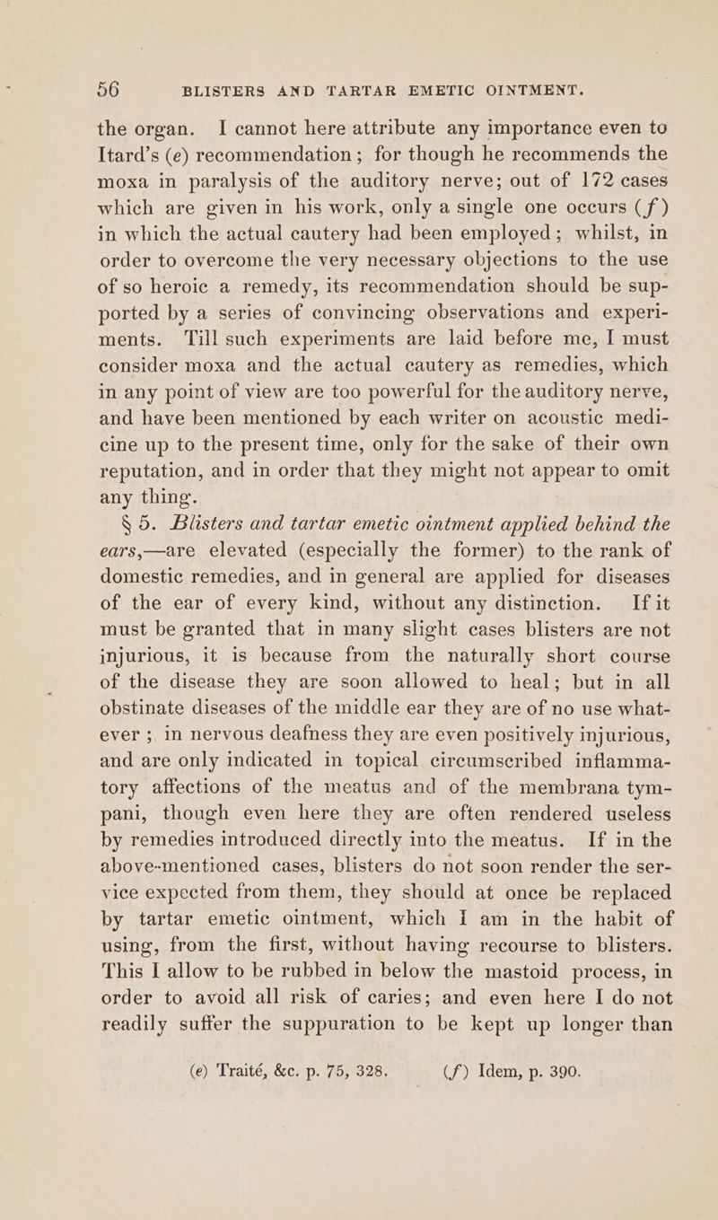 the organ. I cannot here attribute any importance even to Itard’s (e) recommendation ; for though he recommends the moxa in paralysis of the auditory nerve; out of 172 cases which are given in his work, only a single one occurs (f) in which the actual cautery had been employed; whilst, in order to overcome the very necessary objections to the use of so heroic a remedy, its recommendation should be sup- ported by a series of convincing observations and experi- ments. ‘Till such experiments are laid before me, [ must consider moxa and the actual cautery as remedies, which in any point of view are too powerful for the auditory nerve, and have been mentioned by each writer on acoustic medi- cine up to the present time, only for the sake of their own reputation, and in order that they might not appear to omit any thing. § 5. Blisters and tartar emetic ointment applied behind the ears,—are elevated (especially the former) to the rank of domestic remedies, and in general are applied for diseases of the ear of every kind, without any distinction. If it must be granted that in many slight cases blisters are not injurious, it is because from the naturally short course of the disease they are soon allowed to heal; but in all obstinate diseases of the middle ear they are of no use what- ever ;, in nervous deafness they are even positively injurious, and are only indicated in topical circumscribed inflamma- tory affections of the meatus and of the membrana tym- pani, though even here they are often rendered useless by remedies introduced directly into the meatus. If in the above-mentioned cases, blisters do not soon render the ser- vice expected from them, they should at once be replaced by tartar emetic ointment, which i am in the habit of using, from the first, without having recourse to blisters. This I allow to be rubbed in below the mastoid process, in order to avoid all risk of caries; and even here I do not readily suffer the suppuration to be kept up longer than (e) Traité, &c. p. 75, 328. (f) Idem, p. 390.