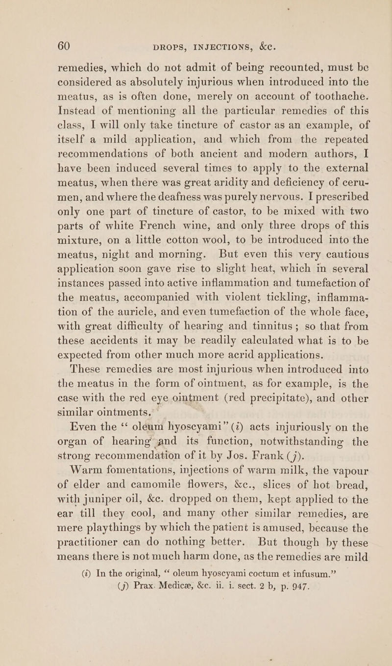 remedies, which do not admit of being recounted, must be considered as absolutely injurious when introduced into the meatus, as is often done, merely on account of toothache. Instead of mentioning all the particular remedies of this class, I will only take tincture of castor as an example, of itself a mild application, and which from the repeated recommendations of both ancient and modern authors, I have been induced several times to apply to the external meatus, when there was great aridity and deficiency of ceru- men, and where the deafness was purely nervous. I prescribed only one part of tincture of castor, to be mixed with two parts of white French wine, and only three drops of this mixture, on a little cotton wool, to be introduced into the meatus, night and morning. But even this very cautious application soon gave rise to slight heat, which in several instances passed into active inflammation and tumefaction of the meatus, accompanied with violent tickling, inflamma- tion of the auricle, and even tumefaction of the whole face, with great difficulty of hearing and tinnitus; so that from these accidents it may be readily calculated what is to be expected from other much more acrid applications. These remedies are most injurious when introduced into the meatus in the form of ointment, as for example, is the case with the red eye ointment (red precipitate), and other similar ointments,” | , Even the ‘‘ oleam hyoscyami”’ (7) acts injuriously on the organ of hearing’ and its function, notwithstanding the strong recommendation of it by Jos. Frank (/). Warm fomentations, injections of warm milk, the vapour of elder and camomile flowers, &c., slices of hot bread, with juniper oil, &c. dropped on them, kept applied to the ear till they cool, and many other similar remedies, are mere playthings by which the patient is amused, because the practitioner can do nothing better. But though by these means there is not much harm done, as the remedies are mild («) In the original, “ oleum hyoscyami coctum et infusum.” (j) Prax. Medice, &c. ii. i. sect. 2 b, p. 947.