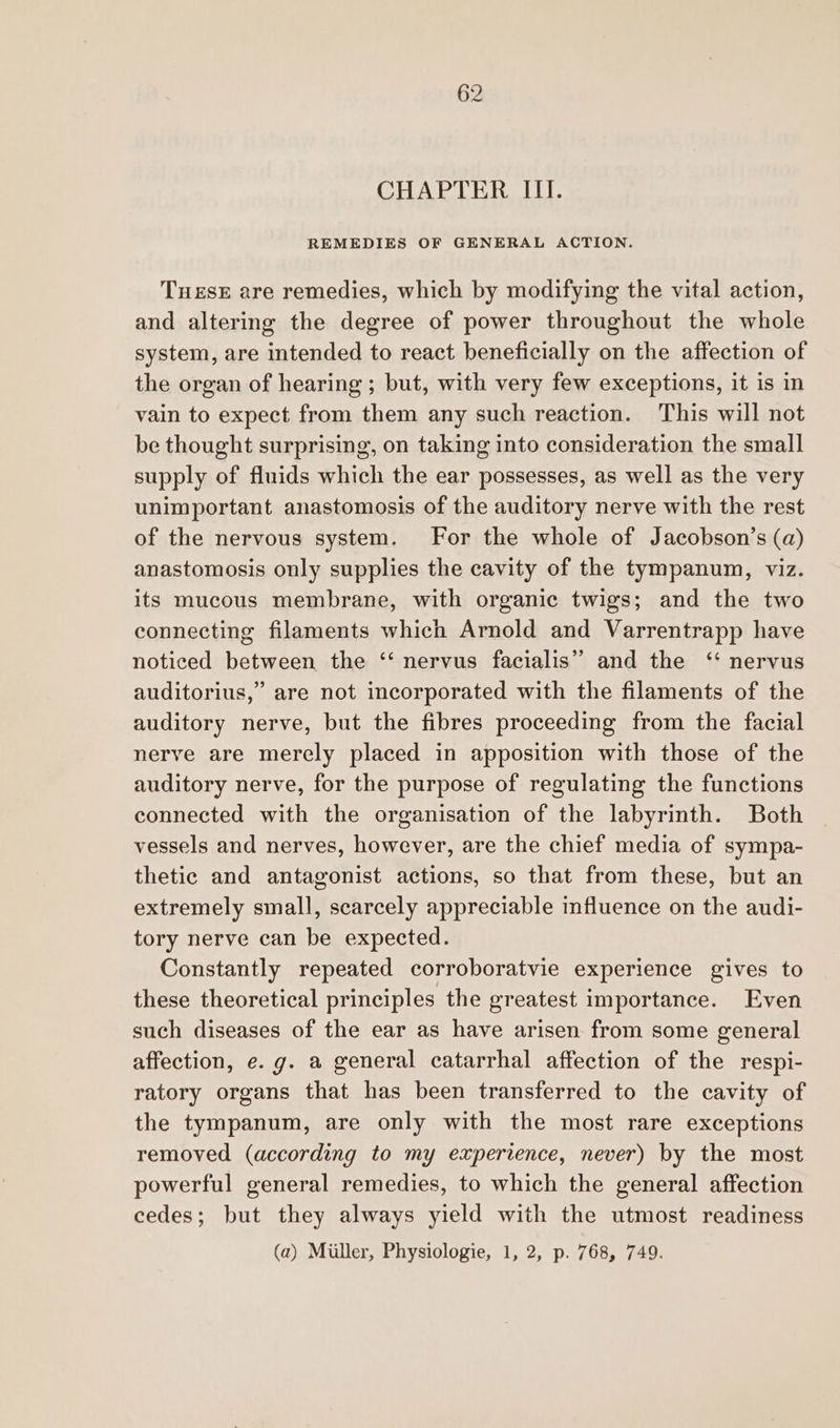 CHAPTER III. REMEDIES OF GENERAL ACTION. TueseE are remedies, which by modifying the vital action, and altering the degree of power throughout the whole system, are intended to react beneficially on the affection of the organ of hearing ; but, with very few exceptions, it is in vain to expect from them any such reaction. This will not be thought surprising, on taking into consideration the small supply of fluids which the ear possesses, as well as the very unimportant anastomosis of the auditory nerve with the rest of the nervous system. For the whole of Jacobson’s (a) anastomosis only supplies the cavity of the tympanum, viz. its mucous membrane, with organic twigs; and the two connecting filaments which Arnold and Varrentrapp have noticed between the ‘‘ nervus facialis” and the ‘ nervus auditorius,’ are not incorporated with the filaments of the auditory nerve, but the fibres proceeding from the facial nerve are merely placed in apposition with those of the auditory nerve, for the purpose of regulating the functions connected with the organisation of the labyrinth. Both vessels and nerves, however, are the chief media of sympa- thetic and antagonist actions, so that from these, but an extremely small, scarcely appreciable influence on the audi- tory nerve can be expected. Constantly repeated corroboratvie experience gives to these theoretical principles the greatest importance. Even such diseases of the ear as have arisen from some general affection, e. g. a general catarrhal affection of the respi- ratory organs that has been transferred to the cavity of the tympanum, are only with the most rare exceptions removed (according to my experience, never) by the most powerful general remedies, to which the general affection cedes; but they always yield with the utmost readiness (a) Miller, Physiologie, 1, 2, p. 768, 749.