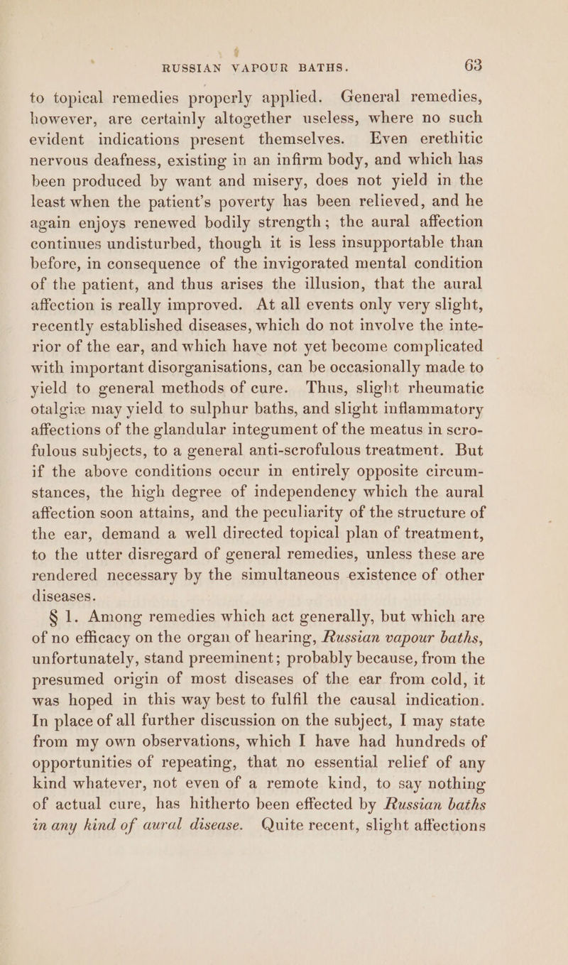 , v RUSSIAN VAPOUR BATHS. 63 to topical remedies properly applied. General remedies, however, are certainly altogether useless, where no such evident indications present themselves. Even erethitic nervous deafness, existing in an infirm body, and which has been produced by want and misery, does not yield in the least when the patient’s poverty has been relieved, and he again enjoys renewed bodily strength; the aural affection continues undisturbed, though it is less insupportable than before, in consequence of the invigorated mental condition of the patient, and thus arises the illusion, that the aural affection is really improved. At all events only very slight, recently established diseases, which do not involve the inte- rior of the ear, and which have not yet become complicated with important disorganisations, can be occasionally made to yield to general methods of cure. Thus, slight rheumatic otalgiz may yield to sulphur baths, and slight inflammatory affections of the glandular integument of the meatus in scro- fulous subjects, to a general anti-scrofulous treatment. But if the above conditions occur in entirely opposite circum- stances, the high degree of independency which the aural affection soon attains, and the peculiarity of the structure of the ear, demand a well directed topical plan of treatment, to the utter disregard of general remedies, unless these are rendered necessary by the simultaneous existence of other diseases. § 1. Among remedies which act generally, but which are of no efficacy on the organ of hearing, Russian vapour baths, unfortunately, stand preeminent; probably because, from the presumed origin of most diseases of the ear from cold, it was hoped in this way best to fulfil the causal indication. In place of all further discussion on the subject, I may state from my own observations, which I have had hundreds of opportunities of repeating, that no essential relief of any kind whatever, not even of a remote kind, to say nothing of actual cure, has hitherto been effected by Russian baths in any kind of aural disease. Quite recent, slight affections