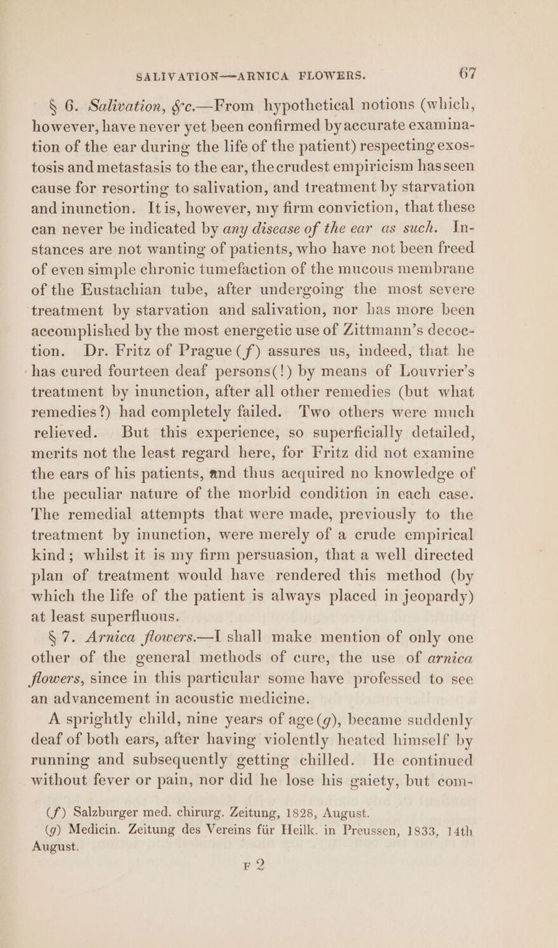 § 6. Salivation, §c.—From hypothetical notions (which, however, have never yet been confirmed by accurate examina- tion of the ear during the life of the patient) respecting exos- tosis and metastasis to the ear, the crudest empiricism hasseen cause for resorting to salivation, and treatment by starvation and inunction. Itis, however, my firm conviction, that these can never be indicated by any disease of the ear as such. In- stances are not wanting of patients, who have not been freed of even simple chronic tumefaction of the mucous membrane of the Eustachian tube, after undergoing the most severe treatment by starvation and salivation, nor has more been accomplished by the most energetic use of Zittmann’s decoc- tion. Dr. Fritz of Prague(f) assures us, indeed, that he ‘has cured fourteen deaf persons(!) by means of Louvrier’s treatment by inunction, after all other remedies (but what remedies?) had completely failed. Two others were much relieved. But this experience, so superficially detailed, merits not the least regard here, for Fritz did not examine the ears of his patients, and thus acquired no knowledge of the peculiar nature of the morbid condition in each case. The remedial attempts that were made, previously to the treatment by inunction, were merely of a crude empirical kind; whilst it is my firm persuasion, that a well directed plan of treatment would have rendered this method (by which the life of the patient is always placed in jeopardy) at least superfluous. § 7. Arnica flowers—I shall make mention of only one other of the general methods of cure, the use of arnica flowers, since in this particular some have professed to see an advancement in acoustic medicine. A sprightly child, nine years of age(g), became suddenly deaf of both ears, after having violently heated himself by running and subsequently getting chilled. He continued without fever or pain, nor did he lose his gaiety, but com- (f) Salzburger med. chirurg. Zeitung, 1828, August. (g) Medicin. Zeitung des Vereins fiir Heilk. in Preussen, 1833, 14th August. F 2