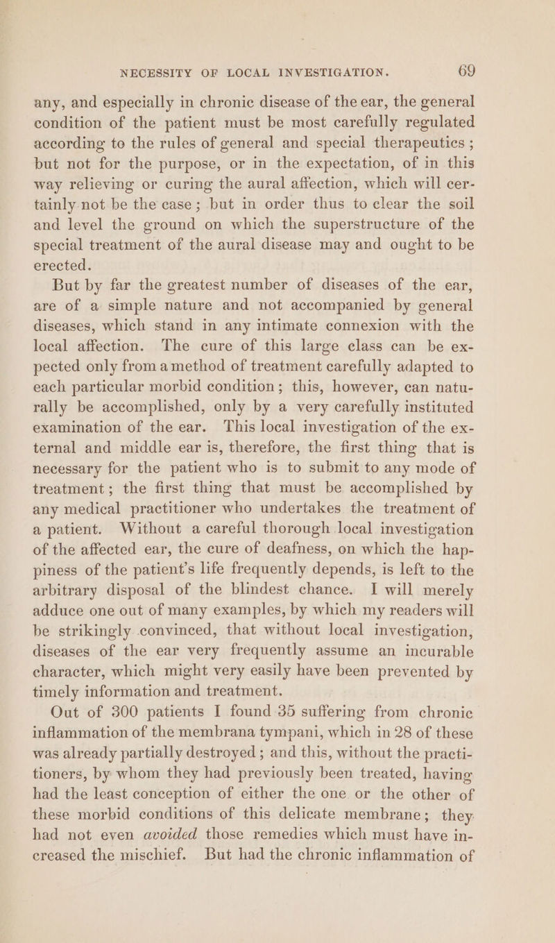 any, and especially in chronic disease of the ear, the general condition of the patient must be most carefully regulated according to the rules of general and special therapeutics ; but not for the purpose, or in the expectation, of in this way relieving or curing the aural affection, which will cer- tainly not be the case; but in order thus to clear the soil and level the ground on which the superstructure of the special treatment of the aural disease may and ought to be erected. But by far the greatest number of diseases of the ear, are of a simple nature and not accompanied by general diseases, which stand in any intimate connexion with the local affection. The cure of this large class can be ex- pected only from amethod of treatment carefully adapted to each particular morbid condition; this, however, can natu- rally be accomplished, only by a very carefully instituted examination of the ear. This local investigation of the ex- ternal and middle ear is, therefore, the first thing that is necessary for the patient who is to submit to any mode of treatment; the first thing that must be accomplished by any medical practitioner who undertakes the treatment of a patient. Without a careful thorough local investigation of the affected ear, the cure of deafness, on which the hap- piness of the patient’s life frequently depends, is left to the arbitrary disposal of the blindest chance. I will merely adduce one out of many examples, by which my readers will be strikingly convinced, that without local investigation, diseases of the ear very frequently assume an incurable character, which might very easily have been prevented by timely information and treatment. Out of 300 patients I found 35 suffering from chronic inflammation of the membrana tympani, which in 28 of these was already partially destroyed ; and this, without the practi- tioners, by whom they had previously been treated, having had the least conception of either the one or the other of these morbid conditions of this delicate membrane; they: had not even avoided those remedies which must have in- creased the mischief. But had the chronic inflammation of