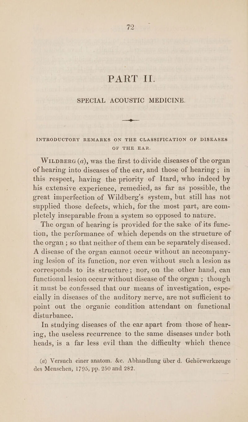 PART SIT: SPECIAL ACOUSTIC MEDICINE. INTRODUCTORY REMARKS ON THE CLASSIFICATION OF DISEASES OF THE EAR. WILDBERG (a), was the first to divide diseases of the organ of hearing into diseases of the ear, and those of hearing ; in this respect, having the priority of Itard, who indeed by his extensive experience, remedied, as far as possible, the great imperfection of Wildberg’s system, but still has not supplied those defects, which, for the most part, are com- pletely inseparable from a system so opposed to nature. The organ of hearing is provided for the sake of its func- tion, the performance of which depends on the structure of the organ ; so that neither of them can be separately diseased. A disease of the organ cannot occur without an accompany- ing lesion of its function, nor even without such a lesion as corresponds to its structure; nor, on the other hand, can functional lesion occur without disease of the organ ; though it must be confessed that our means of investigation, espe- cially in diseases of the auditory nerve, are not sufficient to point out the organic condition attendant on functional disturbance. In studying diseases of the ear apart from those of hear- ing, the useless recurrence to the same diseases under both heads, is a far less evil than the difficulty which thence (a) Versuch einer anatom. &c. Abhandlung uber d. Gehorwerkzeuge des Menschen, 1795, pp. 250 and 282.