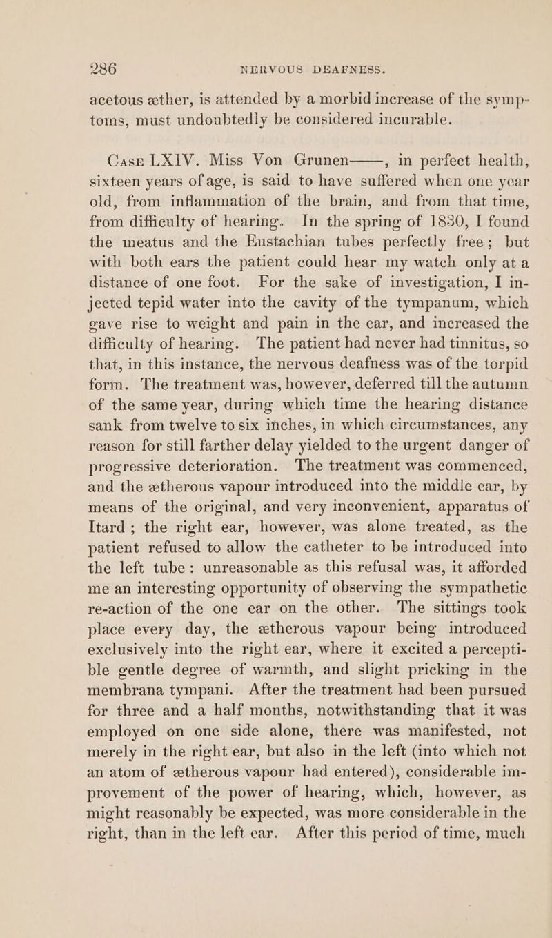 acetous ether, is attended by a morbid increase of the symp- toms, must undoubtedly be considered incurable. Cass LXIV. Miss Von Grunen , in perfect health, sixteen years of age, is said to have suffered when one year old, from inflammation of the brain, and from that time, from difficulty of hearing. In the spring of 1830, I found the meatus and the Eustachian tubes perfectly free; but with both ears the patient could hear my watch only at a distance of one foot. For the sake of investigation, I in- jected tepid water into the cavity of the tympanum, which gave rise to weight and pain in the ear, and increased the difficulty of hearing. The patient had never had tinnitus, so that, in this instance, the nervous deafness was of the torpid form. The treatment was, however, deferred till the autumn of the same year, during which time the hearing distance sank from twelve to six inches, in which circumstances, any reason for still farther delay yielded to the urgent danger of progressive deterioration. The treatment was commenced, and the etherous vapour introduced into the middle ear, by means of the original, and very inconvenient, apparatus of Itard ; the right ear, however, was alone treated, as the patient refused to allow the catheter to be introduced into the left tube: unreasonable as this refusal was, it afforded me an interesting opportunity of observing the sympathetic re-action of the one ear on the other. The sittings took place every day, the etherous vapour being introduced exclusively into the right ear, where it excited a percepti- ble gentle degree of warmth, and slight pricking in the membrana tympani. After the treatment had been pursued for three and a half months, notwithstanding that it was employed on one side alone, there was manifested, not merely in the right ear, but also in the left (into which not an atom of etherous vapour had entered), considerable im- provement of the power of hearing, which, however, as might reasonably be expected, was more considerable in the right, than in the left ear. After this period of time, much