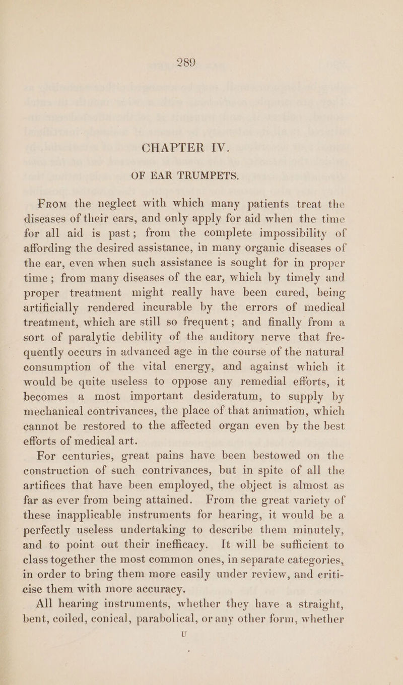 CHAPTER IV. OF EAR TRUMPETS. From the neglect with which many patients treat the diseases of their ears, and only apply for aid when the time for all aid is past; from the complete impossibility of affording the desired assistance, in many organic diseases of the ear, even when such assistance is sought for in proper time ; from many diseases of the ear, which by timely and proper treatment might really have been cured, being artificially rendered incurable by the errors of medical treatment, which are still so frequent; and finally from a sort of paralytic debility of the auditory nerve that fre- quently occurs in advanced age in the course of the natural consumption of the vital energy, and against which it would be quite useless to oppose any remedial efforts, it becomes a most important desideratum, to supply by mechanical contrivances, the place of that animation, which cannot be restored to the affected organ even by the best efforts of medical art. For centuries, great pains have been bestowed on the construction of such contrivances, but in spite of all the artifices that have been employed, the object is almost as far as ever from being attained. From the great variety of these inapplicable instruments for hearing, it would be a perfectly useless undertaking to describe them minutely, and to point out their inefficacy. It will be sufficient to class together the most common ones, in separate categories, in order to bring them more easily under review, and eriti- cise them with more accuracy. All hearing instruments, whether they have a straight, bent, coiled, conical, parabolical, or any other form, whether U
