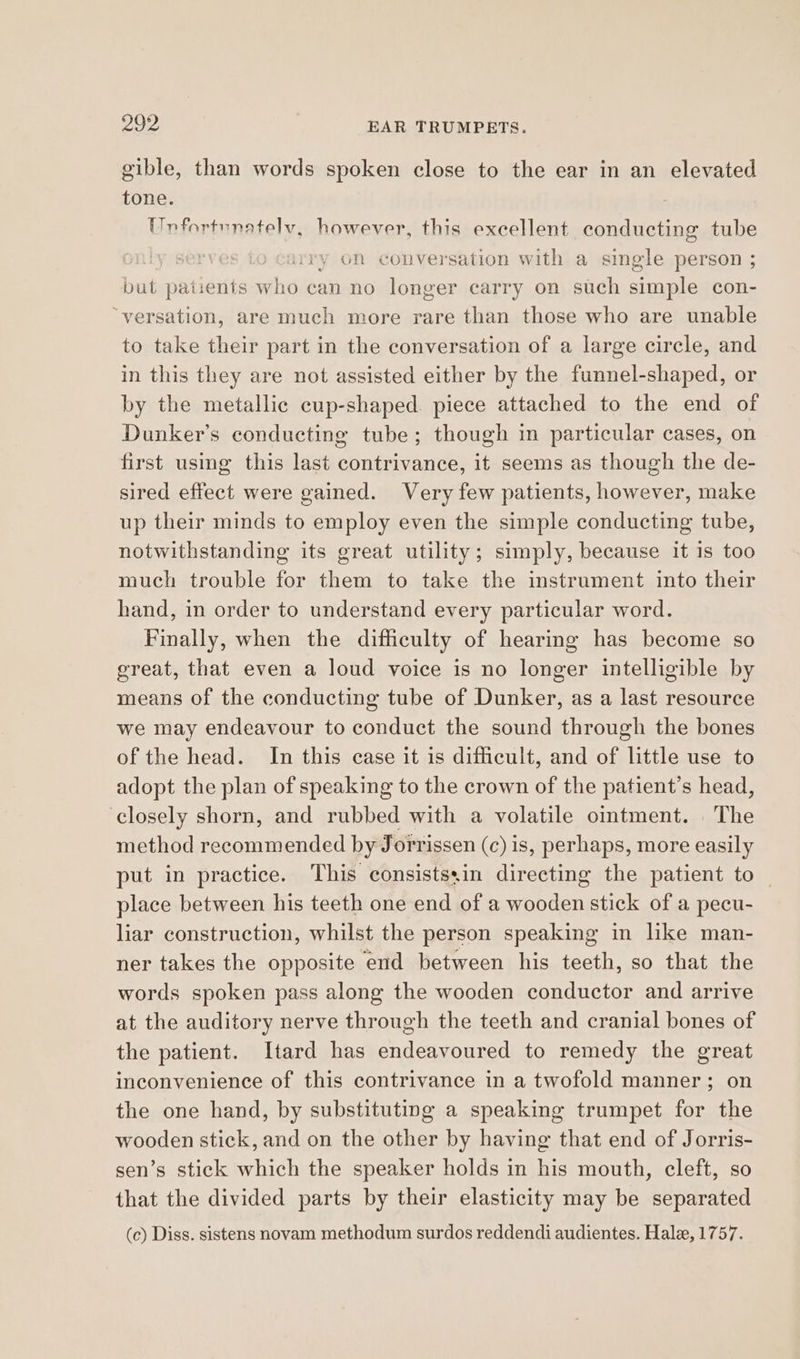 gible, than words spoken close to the ear in an elevated tone. Unfortunately, however, this excellent conducting tube mn 0 y on conversation with a single person ; but patients oe can no longer carry on such one con- “versation, are much more rare than those who are unable to take their part in the conversation of a large circle, and in this they are not assisted either by the funnel-shaped, or by the metallic cup-shaped. piece attached to the end of Dunker’s conducting tube; though in particular cases, on first using this last contrivance, it seems as though the de- sired effect were gained. Very few patients, however, make up their minds to employ even the simple conducting tube, notwithstanding its great utility; simply, because it is too much trouble for them to take the instrument into their hand, in order to understand every particular word. Finally, when the difficulty of hearing has become so ereat, that even a loud voice is no longer intelligible by means of the conducting tube of Dunker, as a last resource we may endeavour to conduct the sound through the bones of the head. In this case it is difficult, and of little use to adopt the plan of speaking to the crown of the patient’s head, closely shorn, and rubbed with a volatile omtment. The method recommended by Jorrissen (c) is, perhaps, more easily put in practice. This consistssin directing the patient to — place between his teeth one end of a wooden stick of a pecu- liar construction, whilst the person speaking in like man- ner takes the opposite end between his teeth, so that the words spoken pass along the wooden conductor and arrive at the auditory nerve through the teeth and cranial bones of the patient. Itard has endeavoured to remedy the great inconvenience of this contrivance in a twofold manner; on the one hand, by substituting a speaking trumpet for the wooden stick, and on the other by having that end of Jorris- sen’s stick which the speaker holds in his mouth, cleft, so that the divided parts by their elasticity may be separated (c) Diss. sistens novam methodum surdos reddendi audientes. Hale, 1757.