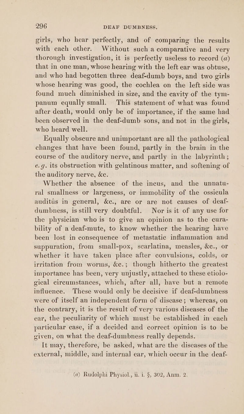 girls, who hear perfectly, and of comparing the results with each other. Without such a comparative and very thorough investigation, it is perfectly useless to record (a) that in one man, whose hearing with the left ear was obtuse, and who had begotten three deaf-dumb boys, and two girls whose hearing was good, the cochlea on the left side was found much diminished in size, and the cavity of the tym- panum equally small. This statement of what was found after death, would only be of importance, if the same had been observed in the deaf-dumb sons, and not in the girls, who heard well. Equally obseure and unimportant are all the pathological changes that have been found, partly in the brain in the course of the auditory nerve, and partly in the labyrinth ; e.g. its obstruction with gelatinous matter, and softening of the auditory nerve, &amp;c. Whether the absence of the incus, and the unnatu- ral smallness or largeness, or immobility of the ossicula auditis in general, &amp;c., are or are not causes of deaf- dumbness, is still very doubtful. Nor is it of any use for the physician who is to give an opinion as to the cura- bility of a deaf-mute, to know whether the hearing have been lost in consequence of metastatic inflammation and suppuration, from small-pox, scarlatina, measles, &amp;c., or whether it have taken place after convulsions, colds, or irritation from worms, &amp;e.; though hitherto the greatest importance has been, very unjustly, attached to these etiolo- gical circumstances, which, after all, have but a remote influence. These would only be decisive if deaf-dumbness were of itself an independent form of disease; whereas, on the contrary, it is the result of very various diseases of the ear, the peculiarity of which must be established in each particular case, if a decided and correct opinion is to be given, on what the deaf-dumbness really depends. It may, therefore, be asked, what are the diseases of the external, middle, and internal ear, which occur in the deaf- (a) Rudolphi Physiol., u. i. §, 302, Anm. 2.