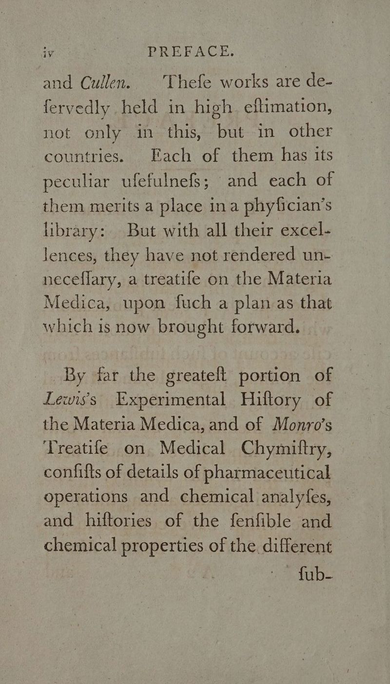 and Cullen. Thefe works are de- fervedly held in high. eftimation, not only in this, but in other countries. Each of them has its peculiar ufefulnefs; and each of them merits a place ina phyfician’s library: But with all their excel- lences, they have not rendered un- neceflary, a treatife on the Materia Medica, upon fuch a plan as that which is now brought forward. By far the greatelt portion of Lewis's Experimental Hiftory of the Materia Medica, and of Monro’s Treatife on Medical Chymittry, confifts of details of pharmaceutical operations and chemical analyfes, and hiftories of the fenfible and chemical properties of the. different fub-